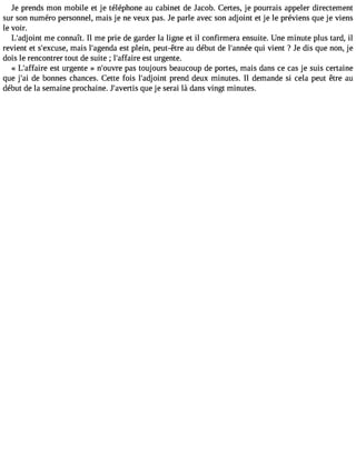 Je prends mon mobile et je téléphone au cabinet de Jacob. Certes, je pourrais appeler directement 
sur son numéro personnel, mais je ne veux pas. Je parle avec son adjoint et je le préviens que je viens 
le voir. 
L#39;adjmoien tc onnaît. Il me prie de garder la ligne et il confirmera ensuite. Une minute plus tard, il 
revient et s#39;excmuasies, l#39;ageensdt pal ein, peut-être au début de l#39;anqnuéi ev ient ? Je dis que non, je 
dois le rencontrer tout de suite ; l#39;affeasirte u rgente. 
« L#39;affeasirte u rgente » n#39;opuavsre t oujours beaucoup de portes, mais dans ce cas je suis certaine 
que j#3d9e;a bi onnes chances. Cette fois l#39;adjporinetn d deux minutes. Il demande si cela peut être au 
début de la semaine prochaine. J avertis que je serai là dans vingt minutes. 
 