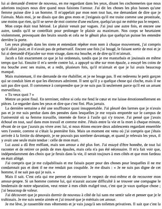 lui ai demandé d#39;endtere nro uveau, en me regardant dans les yeux, disant les cochonneries que nous 
adorions toujours nous dire quand nous faisions l#39;amJou#r.3 d9it; alie s choses les plus basses qu#39;femme puisse dire à un homme. Il m#39;apppealari t mon nom tout bas, me demandant de dire que je 
l#39;aimMaiasi.s moi, je ne disais que des gros mots et j#39;exigeqauis# m39e; ilt raite comme une prostituée, 
une moins que rien, qu#s3e9 ;sile rve de moi comme d#39e;uscnlea ve, quelqu#3q9u;ui nn e mérite pas le respect. 
Mon corps était tout hérissé. Le plaisir venait par vagues. J#3jo9u;ai i une autre fois, et encore une 
autre, tandis qu#3s9e; ilc ontrôlait pour prolonger le plaisir au maximum. Nos corps se heurtaient 
violemment, provoquant des bruits sourds et cela ne le gênait plus que quelqu#3p9u;uisns e les entendre 
derrière la porte. 
Les yeux plongés dans les siens et entendant répéter mon nom à chaque mouvement, j#3c9o;ami pris 
qu#a3l9la;iilt jouir, et il n#39;apvaasi td e préservatif. Encore une fois j#3b9o;uagi é, le faisant sortir de moi et je 
lui ai demandé d#39;éjacsuulre mr on visage, dans ma bouche, et de dire qu#m39;i#l 39;aimait. 
Jacob a fait exactement ce que je lui ordonnais, tandis que je me masturbais et jouissais en même 
temps que lui. Ensuite il m#s3e9r;raé e contre lui, a appuyé sa tête sur mon épaule, a essuyé les coins de 
ma bouche avec ses mains, et a redit, plusieurs fois, qu#3m9;il# 39;aimeat iqt ue je lui avais beaucoup 
manqué. 
Mais maintenant, il me demande de me rhabiller, et je ne bouge pas. Il est redevenu le petit garçon 
qui se conduit bien et que les électeurs admirent. Il sent qu#y3 9a;i lq uelque chose qui cloche, mais il ne 
sait pas dire quoi. Il commence à comprendre que je ne suis pas là seulement parce qu#e3s9t; iul n amant 
merveilleux. 
« Tu veux quoi ? » 
Mettre un point final. En terminer, même si cela me fend le cSur et me laisse émotionnellement en 
pièces. Le regarder dans les yeux et dire que c#3f9in;ei.s tP lus jamais. 
La dernière semaine a été une souffrance quasi insupportable. J#3p9le;auir é des larmes que je n#39;avais 
pas et je me suis perdue dans des pensées dans lesquelles je me voyais emportée sur le campus de 
l#39;univerosiùté s a femme travaille, internée de force à l#39;aqsuilie s#t3ro9u;yv e. J#3p9e;nasi é que j#39;avais 
échoué en tout, sauf dans mon travail et comme mère. J#39;éetnatirse la vie et la mort à chaque minute, 
rêvant de ce que j#39;auprua ivsi vre avec lui, si nous étions encore deux adolescents regardant ensemble 
vers l#39;avecnoimr, me si c#39;léat apitr emière fois. Mais un moment est venu où j#3c9o;ami pris que j#39;étais 
arrivée à la limite du désespoir, je ne pouvais pas sombrer davantage, et quand je relevais les yeux, il 
y avait une seule main tendue : celle de mon mari. 
Lui aussi a dû être méfiant, mais son amour a été plus fort. J#3e9s;saai yé d#39h;êotnren ête, de tout lui 
raconter et de retirer ce poids de mes épaules, mais cela n#p3a9s;a é té nécessaire. Il m#f3a9it; av oir que, 
indépendamment des choix que je ferais dans la vie, il serait toujours à mes côtés et que mon fardeau 
en était allégé. 
J#3c9o;maip ris que je me culpabilisais et me faisais payer pour des choses pour lesquelles il ne me 
condamnait pas et dont il ne me rendait pas coupable. Je me disais : « Je ne suis pas digne de cet 
homme, il ne sait pas qui je suis. » 
Mais il sait. C#39c;eelast qui me permet de retrouver le respect de moi-même et de recouvrer mon 
amour-propre. Si un homme comme lui, qui n#39;auaruaciut ne difficulté à se trouver une compagne le 
lendemain de notre séparation, veut rester à mes côtés malgré tout, c#39q;uees tj e vaux quelque chose ; 
j#3b9e;aui coup de valeur. 
J#3d9é;caoi uvert que je pouvais dormir de nouveau à côté de lui sans me sentir sale et penser que je le 
trahissais. Je me suis sentie aimée et j#3tr9o;auiv é que je méritais cet amour. 
Je me lève, je rassemble mes vêtements et je vais jusqu#s3e9s;à to ilettes privatives. Il sait que c#39la;est 
 