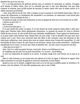 dernière fois qu#m39e; ivl oit nue. 
Il y a un long processus de guérison devant nous, je continue en retournant au cabinet. J#39;imagine 
qu#3re9s;isl ent la même chose, mais j#3l9a; aci ertitude que tout ce que veut Marianne c#39q;uees t cette 
aventure se termine, pour qu#39p;eulilses e de nouveau le serrer contre elle avec le même amour et la 
même assurance qu#39;autrefois. 
« Oui, mais elle ne me dit rien. Elle a compris ce qui se passait et s#3f9e;remsté e encore plus. Elle n#jamais été affectueuse, et maintenant elle ressemble à un automate, se consacrant à son travail plus 
que jamais. C#3s9a;e msta nière de fuir. » 
Je rajuste ma jupe, je mets mes chaussures, je sors un paquet de mon sac et je le laisse sur sa table. 
« Qu#39;eqstu-ece c #39?; »est 
De la cocaïne. 
« Je ne savais pas que tu... » 
Il n#p3a9s;a b esoin de savoir, je pense. Il n#p3a9s;a b esoin de savoir jusqu#39j;o#ù3 9;éptraêiste à aller pour 
lutter pour l#39;homdmonet j#39;éétapiesr dument amoureuse. La passion est encore là, mais la flamme 
faiblit de jour en jour. Je sais qu#39f;ienlilrea par s#39;éteicnodmrep lètement. Toute rupture est douloureuse 
et je peux sentir cette douleur dans chaque fibre de mon corps. C#39la;e dset rnière fois que nous nous 
voyons seul à seul. Nous nous reverrons dans des fêtes et des cocktails, dans des élections et des 
interviews collectives, mais jamais plus nous ne serons comme nous l#39;avéotén sa ujourd#39;Çhau i. été 
formidable de faire l#39;amdoeu cr ette façon et de terminer comme nous avons commencé : totalement 
abandonnés l#3 à9;lun# 39;aJuetr es.a vais que c#39;léat adiet rnière fois ; lui non, mais il ne pouvait rien dire. 
« Que dois-j e en faire ? » 
Jette. Cela m#c3o9û;até une petite fortune, mais jette. Ainsi tu me libéreras du vice. 
Je n#39;explpiqause d e quel vice je parle exactement. Il a un nom : Jacob Kônig. 
Je vois son expression de surprise et je souris. Je prends congé avec trois bisous sur la joue et je 
sors. 
Dans la salle d#39;attejen tme,e tourne vers son adjoint et lui fais un signe. Il détourne le regard, feint 
d#39c;êotnrece ntré sur une pile de papiers et murmure seulement un mot d#39;adieu. 
Quand je suis sur le trottoir, j#39;appmelolen mari et je lui dis que je préfère passer le réveillon à la 
maison, avec les enfants. S#v3e9u;itl aller quelque part, que ce soit à Noël. 
 
