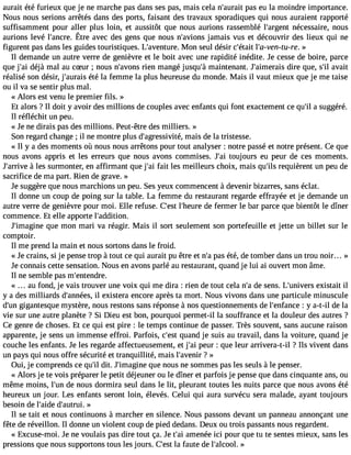 aurait été furieux que je ne marche pas dans ses pas, mais cela n#39;apuarasi te u la moindre importance. 
Nous nous serions arrêtés dans des ports, faisant des travaux sporadiques qui nous auraient rapporté 
suffisamment pour aller plus loin, et aussitôt que nous aurions rassemblé l#39;argneéncte ssaire, nous 
aurionsle vé l#39;aÊntcrere a.v ecd esg ensq uen ousn #39;ajavmioaniss v us et découvrird esl ieux qui ne 
figurent pas dans les guides touristiques. L#39;avenMtuoren. seul désir c#39;lét#a3it9 ;a-ven-tu»-re. 
Il demande un autre verre de genièvre et le boit avec une rapidité inédite. Je cesse de boire, parce 
que j#3d9é;ajài mal au cSur ; nous n#39;arvioens m angé jusqu#m39a;iàn tenant. J#39;aimedriareis que, s#a3v9a;iilt 
réalisé son désir, j#39;auértaéi sla femme la plus heureuse du monde. Mais il vaut mieux que je me taise 
ou il va se sentir plus mal. 
« Alors est venu le premier fils. » 
Et alors ? Il doit y avoir des millions de couples avec enfants qui font exactement ce qu#a3 9s;uilg géré. 
Il réfléchit un peu. 
« Je ne dirais pas des millions. Peut-être des milliers. » 
Son regard change ; il ne montre plus d#39;agressimviatéis, de la tristesse. 
« Il y a des moments où nous nous arrêtons pour tout analyser : notre passé et notre présent. Ce que 
nous avons appris et les erreurs que nous avons commises. J#3to9u;ajoi urs eu peur de ces moments. 
J#39;a àrrilvees surmonter, en affirmant que j#3f9a;ita il es meilleurs choix, mais qu#3r9e;qilus ièrent un peu de 
sacrifice de ma part. Rien de grave. » 
Je suggère que nous marchions un peu. Ses yeux commencent à devenir bizarres, sans éclat. 
Il donne un coup de poing sur la table. La femme du restaurant regarde effrayée et je demande un 
autre verre de genièvre pour moi. Elle refuse. C#3l9;e#s3t9 ;heduer fee rmer le bar parce que bientôt le dîner 
commence. Et elle apporte l#39;addition. 
J#39;imagqiunee mon mari va réagir. Mais il sort seulement son portefeuille et jette un billet sur le 
comptoir. 
Il me prend la main et nous sortons dans le froid. 
« Je crains, si je pense trop à tout ce qui aurait pu être et n#p3a9s; aé té, de tomber dans un trou noir... » 
Je connais cette sensation. Nous en avons parlé au restaurant, quand je lui ai ouvert mon âme. 
Il ne semble pas m#39;entendre. 
« au fond, je vais trouver une voix qui me dira : rien de tout cela n#d3e9 ;sae ns. L#39;univeexrisst ait il 
y a des milliards d#39;annilé exsi,s tera encore après ta mort. Nous vivons dans une particule minuscule 
d#3g9i;guann tesque mystère, nous restons sans réponse à nos questionnements de l#39;enfa: nyc ae- t-il de la 
vie sur une autre planète ? Si Dieu est bon, pourquoi permet-il la souffrance et la douleur des autres ? 
Ce genre de choses. Et ce qui est pire : le temps continue de passer. Très souvent, sans aucune raison 
apparente, je sens un immense effroi. Parfois, c#39q;ueasnt d je suis au travail, dans la voiture, quand je 
couche les enfants. Je les regarde affectueusement, et j#3p9e;auir : que leur arrivera-t-il ? Ils vivent dans 
un pays qui nous offre sécurité et tranquillité, mais l#39;av?e n»ir 
Oui, je comprends ce qu#d3i9t.; ilJ #39;imaqguinee n ous ne sommes pas les seuls à le penser. 
« Alors je te vois préparer le petit déjeuner ou le dîner et parfois je pense que dans cinquante ans, ou 
même moins, l#39d;eu no us dormira seul dans le lit, pleurant toutes les nuits parce que nous avons été 
heureux un jour. Les enfants seront loin, élevés. Celui qui aura survécu sera malade, ayant toujours 
besoin de l#39;aide #39;autru»i. 
Il se tait et nous continuons à marcher en silence. Nous passons devant un panneau annonçant une 
fête de réveillon. Il donne un violent coup de pied dedans. Deux ou trois passants nous regardent. 
« Excuse-moi. Je ne voulais pas dire tout ça. Je t#3a9m;aei née ici pour que tu te sentes mieux, sans les 
pressions que nous supportons tous les jours. C#3l9a; efastu te de l#39;alc»ool. 
 