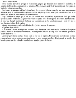 Je suis dans l#39;abîme. 
Nous passons devant un groupe de filles et de garçons qui discutent avec animation au milieu de 
canettes de bière répandues dans tous les coins. Mon mari, en général sérieux et timide, s#39;appreotche 
les invite à boire un peu plus. 
Les jeunes le regardent, effrayés. Je présente des excuses, je laisse entendre que nous sommes tous 
les deux ivres et que la moindre goutte d#39;alceono pl lus pourrait provoquer une catastrophe. Je le 
prends par le bras et nous continuons notre chemin. 
Il y a combien de temps que je n#3p9a;sa if ait cela ! C#39;téotuajiot urs lui le protecteur, celui qui aidait, 
qui résolvait les problèmes. Aujourd#39c;hu#i 3m9;oeis tq ui lui évite de déraper et de tomber. Son humeur a 
de nouveau changé, maintenant il chante une chanson que je n#3ja9m;aai is entendue  peut-être est-ce 
une chanson typique de la région. 
Quand nous nous approchons de l#39;églleisse c, loches sonnent de nouveau. 
C#3b9o;ens ts igne, dis-j e. 
« Écoutele s clochese, llesp arlentd eD ieu.M ais est-ceq ueD ieun ousé coute? Nousa vons à peine 
passé la trentaine et nous ne trouvons déjà plus de piment à la vie. S#n39#;ia3l v9a;yit nos enfants, quel serait 
le sens de tout ça ? » 
Je me prépare à dire quelque chose. Mais je n#3p9a;sa di e réponse. Nous arrivons au restaurant où nous 
avons échangé nos premiers serments d#39;ameot unro us passons un dîner déprimant, à la lumière des 
bougies, dans une des villes les plus belles et les plus chères de Suisse. 
 