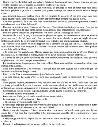 Quand je m#39;éveili llefa, it déjà jour dehors. J#3d9o;rami i d#3s9o;umnm eil sans rêves et je ne me suis pas 
réveillée en pleine nuit. Je regarde ma montre : neuf heures du matin. 
Mon mari dort encore. Je vais à la salle de bains, je demande le petit déjeuner pour nous deux. 
J#39;enlef ilep eignoir et je vais à la fenêtre pour passer le temps, en attendant que le service d#39;étage 
arrive. 
À ce momentj, #39;apqeurçeolqisu ec hose: le ciel estp lein dep arapente!s L esg ensa tterrissendta ns 
le parc devant l#39;hôStaenl.s pratique, la plupart ont un moniteur derrière eux, qui les pilote. 
Comment peuvent-ils faire une telle folie ? Sommes-nous arrivés au point où risquer notre vie est la 
seule chose qui nous libère de l#39;e?nnui 
Un autre parapente se pose. Et encore un. Des amis filment tout, souriant joyeusement. J#39;imacgeine 
que doit être la vue de là-haut, parce que les montagnes qui nous entourent sont très, très hautes. 
Bien que j#39;ecnhvaiec une de ces personnes, je n#39;ajuarmaiasi s le courage de sauter. 
On sonne à la porte. Le garçon entre avec un plateau en argent, un vase contenant une rose, du café 
(pour mon mari), du thé (pour moi), des croissants, des toasts chauds, du pain de seigle, diverses 
confitures, des Sufs, du jus d#39;oralen gjoeu, rnal local et tout ce qui peut nous rendre heureux. 
Je le réveille d#3b9a;uisne r. Je ne me rappelle pas la dernière fois que j#3f9a;iat i cela. Il sursaute mais 
sourit aussitôt. Nous nous asseyons à la table et savourons tous ces délices devant nous. Nous parlons 
un peu de la soûlerie d#39;hier. 
« Je pense que j#39a;veanis besoin. Mais ne prends pas mes commentaires trop au sérieux. Quand un 
ballon explose, il effraie tout le monde, mais ce n#39q;ues#t 3b9a;ullonn qui explose. Inoffensif. » 
J#3e9n;vaiie de dire que je me suis sentie très bien en découvrant toutes ses faiblesses, mais je souris 
simplement et continue à manger mon croissant. 
Lui aussi remarque les parapentes. Ses yeux brillent. Nous nous habillons et nous descendons pour 
profiter de la matinée. 
Nous allons directement à la réception. Il dit que nous partirons aujourd#39;ihl udi,e mande que l#39;descende les valises et il règle la note. 
Est-il certain ? Ne pouvons-nous rester jusqu#d3e9m;àa in matin ? 
« Je suis certain. La soirée d#39;ah iesru ffi pour comprendre qu#3e9s;ti l impossible de remonter le 
temps. » 
Nous gagnons la porte, traversant le long vestibule avec son plafond en verre. J#3lu9 ;daai ns l#39d;uense 
brochures qu#39;autreilf oyis a vait là une rue ; maintenant on a réuni les deux édifices qui se trouvaient 
sur les trottoirs opposés. Apparemment, le tourisme prospère ici, bien qu#n39;#ial3 i9t ;pya s de pistes de ski. 
Cependant, au lieu de franchir la porte, il tourne vers la gauche et s#39;adraeus csoen cierge. 
« Comment pouvons-nous sauter ? » 
Pouvons-nous ? Moi, je n#3p9a;sa lia moindre intention de le faire. 
Le concierge lui tend une brochure. Tout est là. 
« Et comment arrivons-nous là-haut ? » 
Le concierge explique que nous ne devons pas aller jusque-là. La route est très compliquée. Il suffit 
de marquer l#39;hetu irles viennent nous chercher à l#39;hôtel. 
N#39;espta-cse t rès dangereux ? Sauter dans le vide, entre deux chaînes de montagnes, sans l#39;avoir 
jamais fait ? Qui sont les responsables ? Le gouvernement contrôle-t-il les instructeurs et leurs 
équipements ? 
« Madame, je travaille ici depuis dix ans. Je saute au moins une fois par an. Je n#3ja9m;aai is vu aucun 
accident. » 
Il sourit. Il a dû répéter cette phrase des milliers de fois en dix ans. 
 