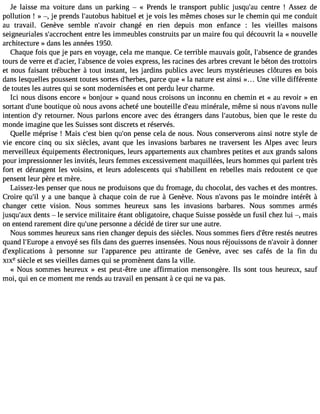 Je laisse ma voiture dans un parking  « Prends le transport public jusqu#39c;eanut re ! Assez de 
pollution ! » , je prends l#39;autohbaubsit uel et je vois les mêmes choses sur le chemin qui me conduit 
au travail. Genève semble n#39;avcohiar ngé en rien depuis mon enfance : les vieilles maisons 
seigneuriales s#39;accrocehnetnret les immeubles construits par un maire fou qui découvrit la « nouvelle 
architecture » dans les années 1950. 
Chaque fois que je pars en voyage, cela me manque. Ce terrible mauvais goût, l#39;absdeen cger andes 
tours de verre et d#39;alci#e3r,9 ;absdeen cveo ies express, les racines des arbres crevant le béton des trottoirs 
et nous faisant trébucher à tout instant, les jardins publics avec leurs mystérieuses clôtures en bois 
dans lesquelles poussent toutes sortes d#39;heprbaercse, que « la nature est ainsi ». .. Une ville différente 
de toutes les autres qui se sont modernisées et ont perdu leur charme. 
Ici nous disons encore « bonjour » quand nous croisons un inconnu en chemin et « au revoir » en 
sortant d#39b;uonuetiq ue où nous avons acheté une bouteille d#39m;einaéur ale, même si nous n#39;anvounlles 
intention d#r3e9to;yu rner. Nous parlons encore avec des étrangers dans l#39;autobbiuesn, que le reste du 
monde imagine que les Suisses sont discrets et réservés. 
Quelle méprise ! Mais c#39b;ienst qu#3p9e;onns e cela de nous. Nous conserverons ainsi notre style de 
vie encore cinq ou six siècles, avant que les invasions barbares ne traversent les Alpes avec leurs 
merveilleux équipements électroniques, leurs appartements aux chambres petites et aux grands salons 
pour impressionner les invités, leurs femmes excessivement maquillées, leurs hommes qui parlent très 
fort et dérangent les voisins, et leurs adolescents qui s#39;habilelenn tr ebelles mais redoutent ce que 
pensent leur père et mère. 
Laissez-les penser que nous ne produisons que du fromage, du chocolat, des vaches et des montres. 
Croire qu#3y9 a;il une banque à chaque coin de rue à Genève. Nous n#39;avpoanss l e moindre intérêt à 
changer cette vision. Nous sommes heureux sans les invasions barbares. Nous sommes armés 
jusqu#39d;aeunxts  le service militaire étant obligatoire, chaque Suisse possède un fusil chez lui , mais 
on entend rarement dire qu#39p;uenrseo nne a décidé de tirer sur une autre. 
Nous sommes heureux sans rien changer depuis des siècles. Nous sommes fiers d#39r;eêstrteé s neutres 
quand l#39;Eurao epnev oyé ses fils dans des guerres insensées. Nous nous réjouissons de n#39;a àvdooirn ner 
d#39;explicatio ànsp ersonne sur l#39;apparepnecue attirante de Genève, avec ses cafés de la fin du 
XIXesiècle et ses vieilles dames qui se promènent dans la ville. 
« Nous sommes heureux » est peut-être une affirmation mensongère. Ils sont tous heureux, sauf 
moi, qui en ce moment me rends au travail en pensant à ce qui ne va pas. 
 