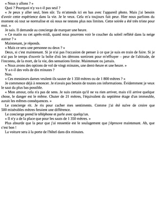 « NOUS y allons ? » 
Quoi ? Pourquoi n#v3a9-;ty-i l pas seul ? 
« Je peux y aller seul, bien sûr. Tu m#39;atteicnid se n bas avec l#39;appaprheoilt o. Mais j#3b9e;asio in 
d#39;acveotitre expérience dans la vie. Je le veux. Cela m#t3o9u;jao urs fait peur. Hier nous parlions du 
moment où tout se normalise et où nous ne testons plus nos limites. Cette soirée a été très triste pour 
moi. » 
Je sais. Il demande au concierge de marquer une heure. 
« Ce matin ou cet après-midi, quand nous pourrons voir le coucher du soleil reflété dans la neige 
autour ? » 
Maintenant, je réponds. 
« Mais ce sera une personne ou deux ? » 
Deux, si c#39m;easint tenant. Si je n#3p9a;sa il #39;occadseio pne nser à ce que je suis en train de faire. Si je 
n#3p9a;sa il e temps d#39;oulav ribr oîte d#3l9e;so ùd émons sortiront pour m#39;effra yepre ur de l#39;altituddee, 
l#39;incondneu la, mort, de la vie, des sensations limite. Maintenant ou jamais. 
« Nous avons des options de vol de vingt minutes, une demi-heure et une heure. » 
Y a-t-il des vols de dix minutes ? 
Non. 
« Ces messieurs dames veulent-ils sauter de 1 350 mètres ou de 1 800 mètres ? » 
Jec ommencdeé jà à renoncerJ.e n #39p;aavsba eiss oind et outesc esi nformationsÉ. videmmenjet veux 
le saut du plus bas possible. 
« Mon amour, cela n#p3a9s;a d e sens. Je suis certain qu#3n9e; ivl a rien arriver, mais s#a3r9r;iivl e quelque 
chose, le danger est le même. Chuter de 21 mètres, l#39;équivadleun ts eptième étage d#3i9m;umne uble, 
aurait les mêmes conséquences. » 
Le concierge rit. Je ris pour cacher mes sentiments. Comme j#39é;taéi naïve de croire que 
500 misérables mètres feraient une différence. 
Le concierge prend le téléphone et parle avec quelqu#39;un. 
« Il n#a3 9d;ey la place que pour les sauts de 1 350 mètres. » 
Plus absurde que la peur que j#3r9e;sasi entie est le soulagement que j#39;épromuvaein tenant. Ah, que 
c#39;beosnt ! 
La voiture sera à la porte de l#39;hdôatenls dix minutes. 
 