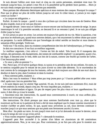 Je suis devant l#39;abaîmveec mon mari et cinq ou six autres personnes, attendant mon tour. En 
montant jusqu#3h9a;eunt, j#3p9e;anis é à mes fils et à la possibilité qu#3p9e;irlsd ent leurs parents... Alors je 
me suis rendu compte que nous ne sauterions pas ensemble. 
Nous portons des vêtements thermiques spéciaux et nous mettons des casques. Pourquoi le casque ? 
Pour que je glisse sur plus de mille mètres jusqu#39so;al ua vec le crâne intact, si jamais je me cogne 
contre un rocher ? 
« Le casque est obligatoire. » 
Parfait. Je mets le casque  pareil à ceux des cyclistes qui circulent dans les rues de Genève. Rien 
de plus stupide, mais je ne vais pas discuter. 
Je regarde devant : entre nous et l#39;absîem tero uve encore une inclinaison couverte de neige. Je peux 
interrompre le vol à la première seconde, on descend là et on remonte à pied. Je ne suis pas obligée 
d#39;jaulsleqru #3b9o;auut. 
Je n#3ja9m;aai is eu peur en avion. Les avions ont toujours fait partie de ma vie. Mais la question, c#39;que nous ne réalisons pas, quand nous sommes dedans, que c#3e9x;easctt ement la même chose que sauter 
en parapente. La seule différence est que l#39;envelodpep em étal semble un bouclier et nous donne la 
sensation d#39p;êrotrteé gés. Voilà tout. 
Voilà tout ? Du moins, dans ma modeste compréhension des lois de l#39;aérodynamijqeu le, #39;imagine. 
Je dois me convaincre. Il me faut un meilleur argument. 
Le meilleur argument, c#39c;eelsuti -ci : l#39;aveisotn fait de métal. Très lourd. Et il transporte des 
valises, des personnes, des équipements, des tonnes de combustible explosif. Le parapente, quant à lui, 
est léger, il descend avec le vent, obéit aux lois de la nature, comme une feuille qui tombe de l#39;arbre. 
C#3b9e;easutc oup plus sensé. 
« Tu veux y aller en premier ? » 
Oui. Parce que, s#m39;i#l 39;arqruiveel que chose, tu sauras et tu prendras soin de nos enfants. En outre, tu 
te sentiras coupable pour le restant de tes jours d#39;aevuo icr ette idée démente. Tu te souviendras de 
moi comme de la compagne de tous les instants, celle qui était toujours aux côtés de son mari dans la 
douleur et dans la joie, dans l#39;avenetut drea ns la routine. 
« Nous sommes prêts, madame. » 
Mais c#39vo;eusst le moniteur ? Vous n#39p;êatse str op jeune pour ça ? J#39;auprraéifsé ré aller avec votre 
chef, après tout c#3m9;ae spt remière fois. 
« Je saute depuis que j#3a9t;taeii nt l#39a;âugtoer isé, 16 ans. Je me suis jeté non seulement d#39m;iaci,s de 
divers endroits du monde, depuis cinq ans. Ne vous inquiétez pas, madame. » 
Son ton condescendant m#39;agUanc ep. eu de respect pour les plus vieux et leurs appréhensions. En 
outre, il doit dire ça à tout le monde. 
« Souvenez-vous des instructions. Et, quand nous commencerons à courir, ne vous arrêtez plus. 
Laissez-moi m#39;occduup erer ste. » 
Des instructions. On dirait presque que nous sommes familiarisés avec tout ça, alors que le 
maximum qu#3o9n;itl se u la patience de faire a été de nous expliquer que le risque consiste exactement à 
vouloir s#39;arreênte pr lein milieu. Et que, quand nous arriverons au sol, nous devrons continuer à 
marcher jusqu#c3e9 ;qàu e nous sentions que nos pieds sont fermement ancrés à la terre. 
Mon rêve : les pieds sur terre. Je vais jusqu#m39o;nà mari et je lui demande de sauter le dernier, ainsi 
il aura le temps de voir ce qui m#39a;rerisvté . 
« Vous voulez emporter l#39;apppahreoitl o ? » demande le moniteur. 
L#39;appapreeiul t être accroché à la pointe d#39b;uânto n en aluminium de 60 centimètres 
approximativement. Non, je ne veux pas. Pour commencer, je ne fais pas cela pour le montrer aux 
 