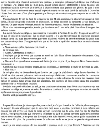 autres. Ensuite, si je réussis à surmonter ma panique, je serai plus préoccupée de filmer que d#39;admirer 
le paysage. J#3a9p;apir is cela de mon père, quand j#39;éetanisc ore adolescente : nous faisions une 
promenade dans le Cervin et je m#39;arrê àtacish aque instant pour prendre des photos. Et puis il s#39;fâché : « Crois-tu que toute cette beauté imposante tient sur un petit carré de pellicule ? Grave les 
choses dans ton cSur. C#3p9l;uess t important que d#39;essdaey mero ntrer aux gens ce que tu es en train de 
vivre. » 
Mon partenaire de vol, du haut de la sagesse de ses 21 ans, commence à attacher des cordes à mon 
corps, à l#39;adied eg rands crampons en aluminium. Le siège est relié au parapente ; j#39;direavi ant, lui 
derrière. On peut encore renoncer, mais ça ne me concerne plus. Je suis totalement sans réaction. 
Nous nous mettons en position, tandis que le vétéran de 21 ans et le chef d#39;escaédcrhoann gent des 
avis sur le vent. 
Lui aussi s#39;attauch seiè ge. Je peux sentir sa respiration à l#39;arrdièer em a tête. Je regarde derrière et 
ce que je vois ne me plaît pas : sur la neige blanche il y a une file de tissus de toutes les couleurs 
étendus sur le sol, avec des personnes qui y sont attachées. Au bout se trouve mon mari, lui aussi avec 
son casque de cycliste. J#39;imagqiune# 3n9;#ilp3 a9s;a e u le choix et qu#3d9o;iitl sauter deux ou trois minutes 
après moi. 
« Nous sommes prêts. Commencez à courir. » 
Je ne bouge pas. 
« Allons. Commencez à courir. » 
J#39;expliqquuee je ne veux pas tourner en rond en l#39N;aoiru. s allons descendre doucement. Cinq 
minutes de vol, c#3l9a; ebsot nne mesure pour moi. 
« Vous me direz quand nous serons en vol. Mais, je vous en prie, il y a la queue. Nous devons sauter 
maintenant. » 
Comme je n#3p9lu;as i de volonté propre, je suis les ordres. Je commence à courir en direction du vide. 
« Plus vite. » 
Je vais plus vite, les bottes thermiques donnant des coups de pied dans la neige de tous les côtés. En 
réalité, ce n#3p9a;ess mt oi qui cours, mais un automate qui obéit à des commandes vocales. Je commence 
à crier  pas de peur ou d#39;excitatmioani,s par instinct. Je suis redevenue la femme des cavernes dont 
parlait le Cubain. Nous avons peur des araignées, des insectes, et nous crions dans des situations 
comme celle-là. Nous crions toujours. 
Soudain mes pieds décollent du sol, je me cramponne de toutes mes forces aux courroies qui me 
retiennent au siège et je cesse de crier. Le moniteur continue à courir quelques secondes et aussitôt 
après nous n#39;avanpçlounss e n ligne droite. 
C#3l9e; evsetn t qui contrôle nos vies. 
La première minute, je n#39;opuavsre le s yeux  ainsi je n#3p9a;sa lia notion de l#39;altituddees, m ontagnes, 
du danger. J#39;esdsa#ie3 9;imagqinueer je suis chez moi, dans la cuisine, racontant à mes enfants une 
histoire qui est arrivée au cours de notre voyage ; peut-être sur la ville, peut-être sur la chambre 
d#39;hJôete nl.e peux pas dire que leur père a tellement bu qu#e3s9t; itlo mbé par terre quand nous sommes 
rentrés nous coucher. Je ne peux pas dire que je me suis risquée à voler, parce qu#3v9o;iulsd raient en 
faire autant. Ou pire : ils pourraient tenter de voler tout seuls, en se jetant du premier étage de notre 
maison. 
Alors je me rends compte de ma stupidité : pourquoi ai-je les yeux fermés ? Personne ne m# 
