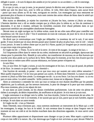 obligée à sauter. « Je suis là depuis des années et je n#3ja9m;aai is vu un accident », a dit le concierge. 
J#39;oluevsr yee ux. 
Et ce que je vois, ce que je sens, je ne pourrai jamais le décrire avec précision. En bas se trouve la 
vallée qui unit les deux lacs, avec la ville au milieu. Je vole, libre dans l#39;espsaacnes, aucun bruit 
 parce que nous allons au fil du vent, naviguant en cercles. Les montagnes qui nous entourent ne 
paraissent plus ni hautes ni menaçantes, mais sont comme des amies vêtues de blanc dans le soleil qui 
luit de tous les côtés. 
Mes mains se détendent, je rejette les courroies et j#39;éclaerste b ras, comme si j#39;éutani so iseau. 
L#39;homdmereri ère moi a dû se rendre compte que je n#39;éptlauiss la même et, au lieu de continuer à 
descendre, il se met à monter, utilisant les invisibles courants d#39c;haairu d présents dans ce qui 
auparavant semblait une atmosphère absolument homogène. 
Devant nous un aigle navigue sur le même océan, usant de ses ailes sans effort pour contrôler son 
mystérieux vol. Où veut-il aller ? Est-il seulement en train de s#39;amduese jor,u ir de la vie et de toute 
cette beauté autour de nous ? 
On dirait que je communique avec l#39;apigalre télépathie. Le moniteur de vol le suit, il est notre 
guide. Il nous montre par où nous devons passer pour monter de plus en plus haut, vers le ciel  volant 
à tout jamais. Je sens la même chose que ce jour-là à Nyon, quand j#3im9;agi iné que je courais jusqu#ce que mon corps n#3p9u;eisns e plus. 
Et l#39;amigele d it : « Viens. Tu es le ciel et la terre ; le vent et les nuages ; la neige et les lacs. » 
J#3l9#;a3i9 ;impressdio#n3 9d;êatnres le ventre de ma mère, totalement en sécurité et protégée, éprouvant des 
choses pour la première fois. Bientôt je vais naître, me transformer de nouveau en un être humain qui 
marche avec deux pieds sur la surface de la Terre. Mais pour le moment, je ne fais rien d#39;aquutere m e 
trouver dans ce ventre sans offrir aucune résistance, me laisser porter n#39;impooùrt.e 
Je suis libre. 
Oui, je suis libre. Et l#39;aaig rlaei son, je suis les montagnes et les lacs. Je n#3p9a;sa di e passé, de présent 
ni de futur. Je connais ce que l#3a9p;opne lle « éternité ». 
Une fraction de seconde, je pense : est-ce que tous ceux qui sautent ont cette même sensation ? 
Mais quelle importance ? Je ne veux pas penser aux autres. Je flotte dans l#39;éternLiaté n. ature me parle 
comme si j#39;éstaa ifsil le bien aimée. La montagne me dit : tu as ma force. Les lacs me disent : tu as ma 
paixe t monc almeL. e soleilc onseille: brille commem oi, laisse-totie dépasseÉr.c oute. 
Alors je commence à entendre les voix qui tout ce temps en moi étaient étouffées par les pensées 
répétitives, par la solitude, par les terreurs nocturnes, la peur de changer et la peur que tout continue. 
Plus nous montons, plus je me sépare de moi. 
Je suis dans un autre monde, où les choses s#39;embopîtaernfta itement. Loin de cette vie pleine de 
tâches à accomplir, de désirs impossibles, de souffrance et de plaisir. Je n#3ri9e;na i et je suis tout. 
L#39;aciogmle mence à se diriger vers la vallée. Les bras écartés, j #39;imlei tme ouvement de ses ailes. Si 
quelqu#3p9o;uunv ait me voir à ce moment, il ne saurait pas qui je suis, parce que je suis lumière, espace 
et temps. Je suis dans un autre monde. 
Et l#39;amigele d it : c#3ç9a;e lst# 39;éternité. 
Dans l#39;éternniotéu,s n#39;exisptoanss ; nous sommes seulement un instrument de la Main qui a créé 
les montagnes, la neige, les lacs et le soleil. Je suis revenue dans le temps et dans l#39;espvaecrse le 
moment où tout est créé et où les étoiles marchent dans des directions opposées. Je veux servir cette 
Main. 
Plusieurs idées apparaissent et disparaissent sans changer ce que je sens. Mon esprit a quitté mon 
corps et s#3m9;êelsét à la nature. Ah, c#39d;oemstm age que l#39;aeigt lme oi arrivions au parc devant l#39;hlàôtel 
 