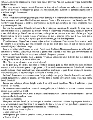 en bas. Mais quelle importance a ce qui va se passer à l#39;av?e nJeir suis là, dans ce ventre maternel fait 
de rien et de tout. 
Mon cSur remplit chaque coin de l#39;univJeers t.e nte de m#39;expliqtuoeurt cela avec des mots, de 
trouver un moyen de me rappeler ce que je sens maintenant, mais aussitôt ces pensées disparaissent et 
le vide se remplit de nouveau. 
Mon cSur ! 
Avant je voyais un univers gigantesque autour de moi ; et maintenant l#39;univserms ble un petit point 
dans mon cSur, qui s#39d;ielastté infiniment, comme l#39;espUance i.n strument. Une bénédiction. Mon 
esprit s#39;effdoerc gea rder le contrôle et d#39;expliqauue mr oins quelque chose de ce que je ressens, mais 
le pouvoir est plus fort. 
Pouvoir.L a sensationd #39;Étmern#it3é9 ;aplap morytes térieussee nsationd e pouvoir.J e peuxt out, y 
compris mettre fin à la souffrance du monde. Je vole et je converse avec les anges, entendant des voix 
et des révélations qui bientôt seront oubliées, mais qui en ce moment sont aussi réelles que l#39;aigle 
devant moi. Je ne serai jamais capable d#39;expliqcuee qr ue je ressens, même pas à moi, mais quelle 
importance ? C#3l9e; efust ur, et je n#s3u9i;sy p as encore arrivée, je suis dans le présent. 
L#39;ersaptrioit nnel disparaît de nouveau et j#3s9u;eisn reconnaissante. J honore mon énorme cSur, plein 
de lumière et de pouvoir, qui peut contenir tout ce qui s#39d;éejsàt passé et qui se passera depuis 
aujourd#39ju;hsuqiu #l3a9 f;iàn des temps. 
Pour la première fois j#39;enteunnd bsr uit : l#39;aboiemden cth iens. Nous approchons du sol et la réalité 
commence à revenir. D#39p;eicui je foulerai la planète sur laquelle je vis, mais j#3é9p;aroi uvé toutes les 
planètes et tous les soleils avec mon cSur, qui était plus grand que tout. 
Je veux rester dans cet état, mais la pensée revient. Je vois notre hôtel à droite. Les lacs sont déjà 
cachés par des forêts et de petites élévations. 
Mon Dieu, ne puis-je rester ainsi pour toujours ? 
Tu ne peux pas, dit l#39;aiqgulei , nous a conduits jusqu#39p;aaruc où nous atterrirons dans quelques 
instants, et qui maintenant prend congé, parce qu#3a9 tr;iol uvé un nouveau courant d#3c9h;aaiur d, remonte 
sans le moindre effort, sans battre des ailes, contrôlant seulement le vent de ses plumes. Si tu restais 
ainsi pour toujours, tu ne pourrais pas vivre dans le monde, dit-il. 
Et alors ? Je commence à converser avec l#39;amigaleis, je vois que je fais cela de manière rationnelle, 
tentant d#39;argumeCntoemr. ment pourrais-je vivre dans le monde après avoir connu ce que j#3c9o;anin u 
dans l#39;Éter?nité 
Trouve une solution, répond l#39;aimglea,is il est déjà quasi inaudible. Alors il s#39;éloi gnpeo ur 
toujours  de ma vie. 
Le moniteur murmure quelque chose  il me rappelle que je dois faire un bout de course au moment 
où mes pieds toucheront le sol. 
Je vois l#39;hdeerbvea nt moi. Ce qui m#39;angoisteslaleitm ent avant  arriver sur la terre ferme  devient 
maintenant la fin de quelque chose. 
De quoi exactement ? 
Mes pieds touchent le sol. Je cours un peu et aussitôt le moniteur contrôle le parapente. Ensuite, il 
vient vers moi et desserre les liens. Il me regarde. Je fixe le ciel. Je ne vois que d#39;auptarerasp entes de 
toutes les couleurs, qui s#39;approcdhee lnt #39;endorùo jiet me trouve. 
Je me rends compte que je pleure. 
« Vous allez bien ? » 
Je comprends que, même si je refais le saut, je ne sentirai plus la même chose. 
« Tout va bien Î » 
 