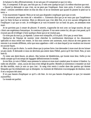 Je balance la tête affirmativement. Je ne sais pas s#c3o9m;ilp rend ce que j#3v9é;caui . 
Oui, il comprend. Il dit que, une fois par an, il vole avec quelqu#3q9u;ui na la même réaction que moi. 
« Quand je demande ce que c#39o;ens tn, e peut pas l#39;expliqAuevre.c mes amis, il arrive la même 
chose : certains semblent entrer en état de choc et ne se remettent que quand ils posent le pied sur la 
terre. » 
C#3e9x;easctt ement l#39;oppMosaéis. je ne suis pas disposée à expliquer quoi que ce soit. 
Je le remercie pour ses mots de « réconfort ». J#39;aimedriareis que je ne veux pas que l#39;expérience 
que j#3f9a;iatei là-haut se termine. Mais je découvre que c#39d;éejsàt fini, et je n#3a9u;caui ne obligation de 
l#39;expliqàu eqru i que ce soit. Je m#39;éloiegtn je vais m#39;assseuor iur n banc du parc, en attendant mon 
mari. 
Je ne parviens pas à cesser de pleurer. Il atterrit, s#39;approdceh me oi avec un large sourire, dit que 
c#39;uéntaei te xpérience fantastique. Je continue à pleurer. Il me serre contre lui, dit que c#3p9a;esssté , qu#39;n#39;apuarasi td û m#39;obl àigfearir e quelque chose que je ne voulais pas. 
Ce n#3p9a;ess dt u tout ça, je réponds. Laisse-moi tranquille, s#t3e9 p;illa ît. D#3p9e;iuci j e serai bien. 
Quelqu#39d;eu nl #39;équdipee soutien vient chercher la combinaison thermique et les chaussures 
spéciales et nous remet nos vestes. Je fais tout comme une automate, mais chacun de mes gestes me 
renvoie à un monde différent, celui que nous appelons « réel » et dans lequel je ne voudrais me trouver 
en aucune façon. 
Mais je n#3p9a;sa lie choix. La seule chose que je puisse faire c#3d9e;emsta nder àmon mari de me laisser 
un peu seule. Il demande si nous ne devrions pas entrer dans l#39;hôptaerlc, e qu#f3a9it; il froid. Non, je suis 
bien là. 
J#r3e9s;tye une demi-heure, en pleurs. Des larmes de bénédiction, qui lavent mon âme. Enfin je me 
rends compte qu#e3s9t; itle mps de regagner définitivement le monde. 
Je me lève, je vais à l#39;hnôoteul,s prenons la voiture et mon mari conduit pour le retour à Genève. La 
radio est allumée  ainsi, aucun de nous n#39o;belisgté de parler. Bientôt je commence à ressentir un mal 
de tête terrible, mais je sais ce que c#39: ;eles t sang s#39re;emsits à couler dans des parties qui étaient 
bloquées par les événements qui se dissipent. Le moment de libération s#39;accompdaeg ndeo uleur, mais 
il en a toujours été ainsi. 
Il n#p3a9s;a b esoin d#39;expliqcuee qr u#3a9 d;iilt hier. Je n#3p9a;sa ib esoin d#39;expliqcuee qr ue j#3r9e;sasi enti 
auj ourd#39;hui. 
Le monde est parfait. 
 