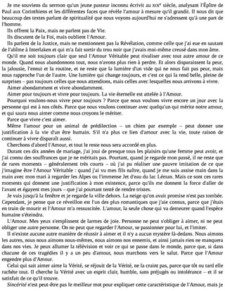 Je me souviensd u sermonq u#j3e9u;nuenp asteuirn connué crivit auX IXes iècle,a nalysanlt #39;Édpeître 
Paul aux Corinthiens et les différentes faces que révèle l#39;am àomure sure qu#g3r9a;inl dit. Il nous dit que 
beaucoup des textes parlant de spiritualité que nous voyons aujourd#39n;eh usi #39;adresqsuen#tu 3n9e;à p art de 
l#39;homme. 
Ils offrent la Paix, mais ne parlent pas de Vie. 
Ils discutent de la Foi, mais oublient l#39;Amour. 
Ils parlent de la Justice, mais ne mentionnent pas la Révélation, comme celle que j#3e9u;aei e n sautant 
de l#39;ab àîmInete rlaken et qui m#f3a9it; as ortir du trou noir que j#39;amvaoiis-m ême creusé dans mon âme. 
Qu#m39e; ils oit toujours clair que seul l#39;AmVoéurri table peut rivaliser avec tout autre amour de ce 
monde. Quand nous abandonnons tout, nous n#39;apvolunss rien à perdre. Et alors disparaissent la peur, 
la jalousie, l#39;enent ulai routine, et ne reste que la lumière d#3v9i;duen qui ne nous fait pas peur, mais 
nous rapproche l#3d9e;u ln #39;auUtnree. lumière qui change toujours, et c#39ce;e qstu i la rend belle, pleine de 
surprises  pas toujours celles que nous attendions, mais celles avec lesquelles nous arrivons à vivre. 
Aimer abondamment et vivre abondamment. 
Aimer pour toujours et vivre pour toujours. La vie éternelle est attelée à l#39;Amour. 
Pourquoi voulons-nous vivre pour toujours ? Parce que nous voulons vivre encore un jour avec la 
personne qui est à nos côtés. Parce que nous voulons continuer avec quelqu#3q9u;ui nm érite notre amour, 
et qui saura nous aimer comme nous croyons le mériter. 
Parce que vivre c#3a9i;mesetr . 
Même l#39;ampoouur r un animal de prédilection  un chien par exemple  peut donner une 
justification à la vie d#39ê;turen humain. S#3n9;#il3 p9lu;sa ce lien d#39;amaovuerc la vie, toute raison de 
continuer à vivre disparaît aussi. 
Cherchons d#39;albo#r3d9 ;Ameotu tro, ut le reste nous sera accordé en plus. 
Durant ces dix années de mariage, j#3jo9u;ai i de presque tous les plaisirs qu#39f;eumnem e peut avoir, et 
j#3c9o;nani u des souffrances que je ne méritais pas. Pourtant, quand je regarde mon passé, il ne reste que 
de rares moments  généralement très courts  où j#3p9u;a ir éaliser une pauvre imitation de ce que 
j#39;imagêitnre l#39;AmVoéurri table : quand j#3v9u; ami es fils naître, quand je me suis assise main dans la 
main avec mon mari à regarder les Alpes ou l#39;immeJnest ed #39d;eua lauc Léman. Mais ce sont ces rares 
moments qui donnent une justification à mon existence, parce qu#3m9;eils d onnent la force d#39;adleler 
l#39;aevta éngt ayent mes jours  que j#3p9o;uari tant tenté de rendre tristes. 
Je vais jusqu#l3a9 f;eàn être et je regarde la ville dehors. La neige qu#3a9v;oanit promise n#3p9a;ess tto mbée. 
Cependant, je pense que ce réveillon est l#39d;eusn p lus romantiques que j#39c;oanien us, parce que j#39;étais 
en train de mourir et l#39;Ammour# r3e9s;sau scitée. L#39;amlao usre, ule chose qui va demeurer quand l#39;espèce 
humaine s#39;éteindra. 
L#39;AmMouers. yeux s#39;emplisdse nlat rmes de joie. Personne ne peut s#39;obl àigaeirm er, ni ne peut 
obliger une autre personne. On ne peut que regarder l#39;Amsoeu rp,a ssionner pour lui, et l#39;imiter. 
Il n#39;exaiuscteu ne autre manière de réussir à aimer et il n#a3 9a;uyc un mystère là-dedans. Nous aimons 
les autres, nous nous aimons nous-mêmes, nous aimons nos ennemis, et ainsi jamais rien ne manquera 
dans nos vies. Je peux allumer la télévision et voir ce qui se passe dans le monde, parce que, si dans 
chacune de ces tragédies il y a un peu d#39;amnoouur,s marchons vers le salut. Parce que l#39;Amour 
engendre plus d#39;Amour. 
Celui qui sait aimer aime la Vérité, se réjouit de la Vérité, ne la craint pas, parce que tôt ou tard elle 
rachète tout. Il cherche la Vérité avec un esprit clair, humble, sans préjugés ou intolérance  et il se 
satisfait de ce qu#t3ro9u;ilv e. 
Sincérite n#39p;eeustt- être pas le meilleur mot pour expliquer cette caractéristique de l#39;Ammouari,s je 
 