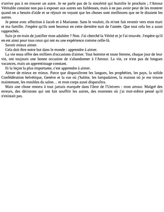 n#39;arpriavse à en trouver un autre. Je ne parle pas de la sincérité qui humilie le prochain ; l#39;Amour 
Véritable consiste non pas à exposer aux autres ses faiblesses, mais à ne pas avoir peur de les montrer 
quand on a besoin d#39;eati dsee réjouir en voyant que les choses sont meilleures que ne le disaient les 
autres. 
Je pense avec affection à Jacob et à Marianne. Sans le vouloir, ils m#39f;aoitn tr evenir vers mon mari 
et ma famille. J#39;esqpuère# 3s9o;inlst heureux en cette dernière nuit de l#39;anQnéuee. tout cela les a aussi 
rapprochés. 
Suis-je en train de justifier mon adultère ? Non. J#3c9h;earic hé la Vérité et je l#3tr9o;uavi ée. J#39;esqpuère# 39;en est ainsi pour tous ceux qui ont eu une expérience comme celle-là. 
Savoir mieux aimer. 
Cela doit être notre but dans le monde : apprendre à aimer. 
La vie nous offre des milliers d#39;occasdion#s3 9;aiTmoeurt. homme et toute femme, chaque jour de leur 
vie, ont toujours une bonne occasion de s#39;abandoàn nler# 39;AmoLuar . vie, ce n#39p;aess t de longues 
vacances, mais un apprentissage constant. 
Et la leçon la plus importante, c#3a9p;epsrte ndre à aimer. 
Aimer de mieux en mieux. Parce que disparaîtront les langues, les prophéties, les pays, la solide 
Confédération helvétique, Genève et la rue où j#39;hableitse ,l ampadaires, la maison où je me trouve 
maintenant, les meubles du salon... et mon corps aussi disparaîtra. 
Mais une chose restera à tout jamais marquée dans l#39;âdme el #39;Univ:e mrso n amour. Malgré des 
erreurs, des décisions qui ont fait souffrir les autres, des moments où j#3m9;oaii- même pensé qu#39;n#39;exipsatasi.t 
 