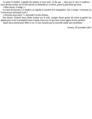Je quitte la fenêtre, j#39;appleslle e nfants et mon mari. Je dis que  ainsi que le veut la tradition  
nous devons monter sur le sofa devant la cheminée et, à minuit, poser le pied droit par terre. 
« Mon amour, il neige ! » 
Je cours de nouveau à la fenêtre, je regarde la lumière d#3l9a;munp adaire. Oui, il neige ! Comment ne 
l#39;avapisa-sje r emarqué avant ? 
« Pouvons-nous sortir ? » demande l#39d;uens enfants. 
Pas encore. D#39;abnoruds allons monter sur le sofa, manger douze grains de raisin et garder les 
pépins pour avoir la prospérité toute l#39;anfnaéire, tout ce que nous avons appris de nos ancêtres. 
Après nous sortons pour fêter la vie. Je suis certaine que la nouvelle année sera excellente. 
Genève, 30 novembre 2013 
 