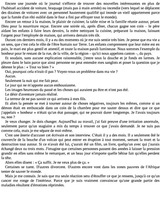Encore une journée où le journal s#39;effodrec et rouver des nouvelles intéressantes en plus de 
l#39;habiatucecild ent de voiture, braquage (mais pas à main armée) ou incendie (vers lequel se déplacent 
des dizaines de voitures avec un personnel hautement qualifié qui inonde un vieil appartement parce 
que la fumée d#3r9ô;tui no ublié dans le four a fini par effrayer tout le monde). 
Encore un retour à la maison, le plaisir de cuisiner, la table mise et la famille réunie autour, priant 
Dieu pour la nourriture reçue. Encore une soirée où, après dîner, chacun gagne son coin  le père 
aidant les enfants à faire leurs devoirs, la mère nettoyant la cuisine, préparant la maison, laissant 
l#39;arpgoeunrt l#39;emplodyeé me aison, qui arrivera demain très tôt. 
Durant ces derniers mois, il y a eu des moments où je me suis sentie très bien. Je pense que ma vie a 
un sens, que c#39ce;elas tl e rôle de l#39h;êutmrea in sur Terre. Les enfants comprennent que leur mère est en 
paix, le mari est plus gentil et attentif, et toute la maison paraît lumineuse. Nous sommes l#39;exemduple 
bonheur pour le restant de la rue, de la ville, de la région  qu#3n9o;iucsi appelons canton , du pays. 
Et soudain, sans aucune explication raisonnable, j#39;esnotrues la douche et je fonds en larmes. Je 
pleure dans le bain parce que ainsi personne ne peut entendre mes sanglots et poser la question que je 
déteste le plus : « Tout va bien ? » 
Oui, pourquoi cela n#39;irapita-sil ? Voyez-vous un problème dans ma vie ? 
Aucun. 
Seulement la nuit qui me fait peur. 
Le jour qui ne m#39;appaourcteu n enthousiasme. 
Les images heureuses du passé et les choses qui auraient pu être et n#39p;aosn té té. 
Le désir d#39;avenjatumraei s réalisé. 
La terreur de ne pas savoir ce qui arrivera à mes fils. 
Et alors la pensée se met à tourner autour de choses négatives, toujours les mêmes, comme si un 
démon était en embuscade dans un coin de la chambre pour me sauter dessus et dire que ce que 
j #39;appe«l abiosn heur » n#39;qéutait# 3é9t;autn p assager, qui ne pouvait durer longtemps. Je l#39;atvoauijso urs 
su, non ? 
Je veux changer. Je dois changer. Aujourd#39a;huu ti ravail, j#3f9a;iat i preuve d#39i;rurintaet ion anormale, 
seulement parce qu#39st;augni aire a mis du temps à trouver ce que j#39;avdaeims andé. Je ne suis pas 
comme cela, mais je me sépare de moi-même. 
C#3u9n;ees tâ nerie d#39;acccueste érc rivain et son interview. C#39;iél tay ita des mois. Il a seulement ôté le 
couvercle de la bouche d#3v9o;ulcna n qui peut entrer en éruption à tout moment, semant la mort et la 
destruction tout autour. Si ce n#39;aévtéa itlu i, ç#39;auértéa iut n film, un livre, quelqu#3a9v;uenc qui j#39;aurais 
échangé deux ou trois mots. J#39;imaqguinee c ertaines personnes passent des années à laisser la pression 
grandir en elles sans même le remarquer, et un beau jour n#39;impqourteel le bêtise fait qu#39;eplelerdse nt 
la tête. 
Alors elles disent : « Ça suffit. Je ne veux plus de ça. » 
Certaines se tuent. D#39;audtriveosr cent. D#39;auetrnecso re vont dans les zones pauvres de l#39;Afrique 
tenter de sauver le monde. 
Mais je me connais. Je sais que ma seule réaction sera d#39;étoucfefe qru e je ressens, jusqu#c3e9 ;qàu #39;cancer me ronge de l#39;intériePuarr. ce que je suis vraiment convaincue qu#39;gurnaen de partie des 
maladies résultent d#39;émotriéopnrsim ées. 
 
