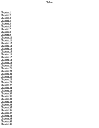Table 
Chapitre 1 
Chapitre 2 
Chapitre 3 
Chapitre 4 
Chapitre 5 
Chapitre 6 
Chapitre 7 
Chapitre 8 
Chapitre 9 
Chapitre 10 
Chapitre 11 
Chapitre 12 
Chapitre 13 
Chapitre 14 
Chapitre 15 
Chapitre 16 
Chapitre 17 
Chapitre 18 
Chapitre 19 
Chapitre 20 
Chapitre 21 
Chapitre 22 
Chapitre 23 
Chapitre 24 
Chapitre 25 
Chapitre 26 
Chapitre 27 
Chapitre 28 
Chapitre 29 
Chapitre 30 
Chapitre 31 
Chapitre 32 
Chapitre 33 
Chapitre 34 
Chapitre 35 
Chapitre 36 
Chapitre 37 
Chapitre 38 
Chapitre 39 
Chapitre 40 
Chapitre 41 
 