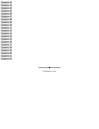 Chapitre 42 
Chapitre 43 
Chapitre 44 
Chapitre 45 
Chapitre 46 
Chapitre 47 
Chapitre 48 
Chapitre 49 
Chapitre 50 
Chapitre 51 
Chapitre 52 
Chapitre 53 
Chapitre 54 
Chapitre 55 
Chapitre 56 
Chapitre 57 
Chapitre 58 
Chapitre 59 
Chapitre 60 
Chapitre 61 
Chapitre 62 
Flammarion 
 