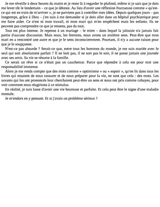 Je me réveille à deux heures du matin et je reste là à regarder le plafond, même si je sais que je dois 
me lever tôt le lendemain  ce que je déteste. Au lieu d#39;auvnoeir r éflexion fructueuse comme « qu#39;qui est en train de m#39;arr»iv, ejer ne parviens pas à contrôler mes idées. Depuis quelques jours  pas 
longtemps, grâce à Dieu  j#39su;eisn à me demander si je dois aller dans un hôpital psychiatrique pour 
me faire aider. Ce n#39n;ie smt on travail, ni mon mari qui m#39e;menp êchent mais les enfants. Ils ne 
peuvent pas comprendre ce que je ressens, pas du tout. 
Tout est plus intense. Je repense à un mariage  le mien  dans lequel la jalousie n#j3a9m;a is fait 
partie d#39;aucduisnceu ssion. Mais nous, les femmes, nous avons un sixième sens. Peut-être que mon 
mari en a rencontré une autre et que je le sens inconsciemment. Pourtant, il n#a3 9a;uyc une raison pour 
que je le soupçonne. 
N#39;espta-cse a bsurde ? Serait-ce que, entre tous les hommes du monde, je me suis mariée avec le 
seul qui soit absolument parfait ? Il ne boit pas, il ne sort pas le soir, il ne passe jamais une journée 
avec ses amis. Sa vie se résume à la famille. 
Ce serait un rêve si ce n#39;éptaasit un cauchemar. Parce que répondre à cela est pour moi une 
responsabilité immense. 
Alors je me rends compte que des mots comme « optimisme » ou « espoir », qu#3l9it; odna ns tous les 
livres qui essaient de nous rassurer et de nous préparer pour la vie, ne sont que cela : des mots. Les 
savants qui les ont prononcés leur cherchaient peut-être un sens et nous ont pris comme cobayes, pour 
voir comment nous réagirions à ce stimulus. 
En réalité, je suis lasse d#39;auvnoeir v ie heureuse et parfaite. Et cela peut être le signe d#39m;uanlea die 
mentale. 
Je m#39;enedno rys pensant. Et si j#39;auvna ipsr oblème sérieux ? 
 