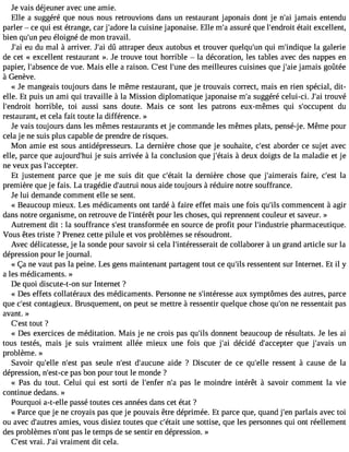 Je vais déjeuner avec une amie. 
Elle a suggéré que nous nous retrouvions dans un restaurant japonais dont je n#3ja9m;aai is entendu 
parler  ce qui est étrange, car j#39;aldao rceu isine japonaise. Elle m#a3s9s;au ré que l#39;endértoaiitt excellent, 
bien qu#3p9e;uun é loigné de mon travail. 
J#3e9u; adiu mal à arriver. J#3d9û; aait traper deux autobus et trouver quelqu#3q9u;ui nm #39;indilqau gea lerie 
de cet « excellent restaurant ». Je trouve tout horrible  la décoration, les tables avec des nappes en 
papier, l#39;absdeen cveu e. Mais elle a raison. C#3l9;e#s3t9 d;uense m eilleures cuisines que j#39ja;amiea is goûtée 
à Genève. 
« Je mangeais toujours dans le même restaurant, que je trouvais correct, mais en rien spécial, dit-elle. 
Et puis un ami qui travaille à la Mission diplomatique japonaise m#s3u9g;ag éré celui-ci. J#3tr9o;uavi é 
l#39;endhroirtr ible, toi aussi sans doute. Mais ce sont les patrons eux-mêmes qui s#39;occupdeunt 
restaurant, et cela fait toute la différence. » 
Je vais toujours dans les mêmes restaurants et je commande les mêmes plats, pensé-j e. Même pour 
cela je ne suis plus capable de prendre de risques. 
Mon amie est sous antidépresseurs. La dernière chose que je souhaite, c#39a;beosrtd er ce sujet avec 
elle, parce que aujourd#39je;h usiu is arrivée à la conclusion que j#39;é àtadise ux doigts de la maladie et je 
ne veux pas l#39;accepter. 
Et justement parce que je me suis dit que c#39;élat adit ernière chose que j#39;aimefraaiirse , c#39la;est 
première que je fais. La tragédie d#39;anuotruusi aide toujours à réduire notre souffrance. 
Je lui demande comment elle se sent. 
« Beaucoup mieux. Les médicaments ont tardé à faire effet mais une fois qu#3c9o;imlsm encent à agir 
dans notre organisme, on retrouve de l#39;intpéorêutr les choses, qui reprennent couleur et saveur. » 
Autrement dit : la souffrance s#3t9ra;ensstf ormée en source de profit pour l#39;induspthriaer maceutique. 
Vous êtes triste ? Prenez cette pilule et vos problèmes se résoudront. 
Avec délicatesse, je la sonde pour savoir si cela l#39;intéressedrea cito llaborer à un grand article sur la 
dépression pour le journal. 
« Ça ne vaut pas la peine. Les gens maintenant partagent tout ce qu#3r9e;silsse ntent sur Internet. Et il y 
a les médicaments. » 
De quoi discute-t-on sur Internet ? 
« Des effets collatéraux des médicaments. Personne ne s#39;intéraeusxs es ymptômes des autres, parce 
que c#39co;enstta gieux. Brusquement, on peut se mettre à ressentir quelque chose qu#3n9e;o rne ssentait pas 
avant. » 
C#39;teosutt ? 
« Des exercices de méditation. Mais je ne crois pas qu#3d9o;inlsn ent beaucoup de résultats. Je les ai 
tous testés, mais je suis vraiment allée mieux une fois que j#3d9é;acii dé d#39;acceqputer j#39;avuanis 
problème. » 
Savoir qu#39;nell#e3 9p;aess t seule n#39d;es#t3 9;aucauidnee ? Discuter de ce qu#39;relsles ent à cause de la 
dépression, n#39;epsta-sc eb on pour tout le monde ? 
« Pas du tout. Celui qui est sorti de l#39;enfe#rp 3a9s;a l e moindre intérêt à savoir comment la vie 
continue dedans. » 
Pourquoi a-t-elle passé toutes ces années dans cet état ? 
« Parce que je ne croyais pas que je pouvais être déprimée. Et parce que, quand j#3p9a;ernla is avec toi 
ou avec d#39;auatmreies s, vous disiez toutes que c#39;uéntaei ts ottise, que les personnes qui ont réellement 
des problèmes n#39p;aosn lte temps de se sentir en dépression. » 
C#39;versati . J#39vr;ai ment dit cela. 
 