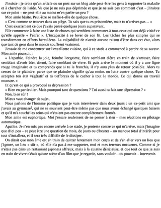 J#39;ins: ijset ec rois qu#3a9r;tuicnl e ou un post sur un blog aide peut-être les gens à supporter la maladie 
et à chercher de l#39;aVidue q. ue je ne suis pas déprimée et que je ne sais pas comment c#39 ;ejs#t 39;insiste 
sur ce point  ne peut-elle au moins m#3p9a;erlne r un peu ? 
Mon amie hésite. Peut-être se méfie-t-elle de quelque chose. 
« C#3c9o;emsmt e se trouver dans un piège. Tu sais que tu es prisonnière, mais tu n#39;arrpivaess.. . » 
C#3e9x;easctt ement ce que j#39;apveaniss é quelques jours auparavant. 
Elle commence à faire une liste de choses qui semblent communes à tous ceux qui ont déjà visité ce 
qu#39;aepllpee lle « l#39;en»f.e Lr #39;incapa àcitsée lever de son lit. Les tâches les plus simples qui se 
transforment en efforts herculéens. La culpabilité de n#39;aavuociru ne raison d#39d;êatnres cet état, alors 
que tant de gens dans le monde souffrent vraiment. 
J#39;esdsea miee concentrer sur l#39;excellecnutisei ne, qui à ce stade a commencé à perdre de sa saveur. 
Mon amie poursuit : 
« L#39;apatFheiein. dre la joie, feindre l#39;orgasfmaiere, semblant d#39;eêntr etr ain de s#39;amufasierer, 
semblant d#39;abvioeinr dormi, faire semblant de vivre. Et puis arrive le moment où il y a une ligne 
rouge imaginaire et tu comprends que si tu la franchis, il n#a3u9r;ya plus de retour possible. Alors tu 
cesses de te plaindre, parce que se plaindre signifie qu#3m9;oaiun s on lutte contre quelque chose. Tu 
acceptes ton état végétatif et tu t#39;effordcee sl e cacher à tout le monde. Ce qui donne un travail 
monstre. » 
Et qu#39;eqstu-ic ea provoqué sa dépression ? 
« Rien en particulier. Mais pourquoi tant de questions ? Toi aussi tu fais une dépression ? » 
Non, bien sûr ! 
Mieux vaut changer de sujet. 
Nous parlons de l#39;hompmoleiti que que je vais interviewer dans deux jours : un ex-petit ami que 
j#39;auva giysm nasel,q ui ne se souvientp eut-êtrem êmep asq uen ousa vonsé changéq uelquesb aisers 
et qu#m39;i#lt 3o9u;cah é les seins qui n#39;étapiaesn et ncore complètement formés. 
Mon amie est euphorique. Moi j#39;essseauiele ment de ne penser à rien  mes réactions en pilotage 
automatique. 
Apathie. Je n#3s9u;eisn p as encore arrivée à ce stade, je proteste contre ce qui m#39;arrmivaei,s j#39;imagine 
que d#3p9e;iuc i ce peut être une question de mois, de jours ou d#39;he uurens m anque total d#39;intpéoruêrt 
tout s#39;instaleletr ial , sera très difficile de le dissiper. 
On dirait que mon âme est en train de quitter lentement mon corps et de s#3a9ll;ern vers un lieu que 
j#39;ignuonre l,i eu « sûr », où elle n#p3a9s;a à me supporter, moi et mes terreurs nocturnes. Comme si je 
n#39;éptaasis d ans un restaurant japonais affreux, mais à la cuisine délicieuse, et que tout ce que je suis 
en train de vivre n#39;qéutait# 39s;cuènnee d#3f9ilm;u n que je regarde, sans vouloir  ou pouvoir  intervenir. 
 