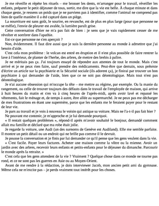 Je me réveille et répète les rituels  me brosser les dents, m#39;arranpgoeur le travail, réveiller les 
enfantsp, réparelre petit déjeunedr et ous,s ortir,m ed ire quel a vie estb elle.À chaquem inutee t dans 
chaque geste, je ressens un poids que je ne parviens pas à identifier, comme l#39;aninmea cl omprend pas 
bien de quelle manière il a été capturé dans un piège. 
La nourriture est sans goût, le sourire, en revanche, est de plus en plus large (pour que personne ne 
se méfie), l#39;ednev ipel eurer est avalée, la lumière paraît grise. 
Cette conversation d#39;nheie mr #p3a9s;a fait de bien : je sens que je vais rapidement cesser de me 
révolter et sombrer dans l#39;apathie. 
Est-ce que personne ne s#3a9p;ernç oit ? 
Non, évidemment. Il faut dire aussi que je suis la dernière personne au monde à admettre que j#39;besoin d#39;aide. 
C#39ce;elas tm on problème : le volcan est entré en éruption et il n#39p;lues t possible de faire rentrer la 
lave à l#39;intérieduer p, lanter de l#39;hedrebse a, rbres, de mettre des brebis à paître. 
Je ne méritais pas ça. J#3to9u;ajoi urs essayé de répondre aux attentes de tout le monde. Mais c#39;arrivé et je ne peux rien faire, sauf prendre des médicaments. Peut-être que demain, sous prétexte 
d#39;éucnri raer ticle sur la psychiatrie et la Sécurité sociale (ils adorent ça), je finirai par trouver un bon 
psychiatre à qui demander de l#39;abidieen, que ce ne soit pas déontologique. Mais tout n#39p;aest 
déontologique. 
Je n#3a9u;caui ne obsession qui m#39;occlau ptêet e  me mettre au régime, par exemple. Ou la manie du 
rangement, ou celle de trouver toujours des défauts dans le travail de l#39;emplodyeé me aison, qui arrive 
à huit heures du matin et s#3v9a;e n à cinq heures de l#39;après-maidpir,è s avoir lavé et repassé les 
vêtements, fait le ménage et, de temps à autre, être allée au supermarché. Je ne peux pas me décharger 
de mes frustrations en étant une supermère, parce que les enfants me le feraient payer pour le restant 
de leur vie. 
Je pars au travail et je vois à nouveau le voisin qui astique sa voiture. Mais ne l#39;ap-at-sil fait hier ? 
Ne pouvant me contenir, je m#39;approect hjee lui demande pourquoi. 
« Il restait quelques problèmes », répond-il après m#39;asvoouirh aité le bonjour, demandé comment 
allait ma famille et déclaré que ma robe était jolie. 
Je regarde la voiture, une Audi (un des surnoms de Genève est Audiland). Elle me semble parfaite. 
Il montre un petit détail ou un endroit qui ne brille pas comme il le devrait. 
Je pousse la conversation et je finis par lui demander ce qu#p3e9n;isl e que les gens veulent dans la vie. 
« C#39fa;ecsilte . Payer leurs factures. Acheter une maison comme la vôtre ou la mienne. Avoir un 
jardin avec des arbres, recevoir leurs enfants et petits-enfants pour le déjeuner du dimanche. Parcourir 
le monde après la retraite. » 
C#3c9e;elas tq ue les gens attendent de la vie ? Vraiment ? Quelque chose dans ce monde ne tourne pas 
rond, et ce ne sont pas les guerres en Asie ou au Moyen-Orient. 
Avant de me rendre à la rédaction, je dois interviewer Jacob, mon ancien petit ami du gymnase. 
Même cela ne m#39;expcaiste  je perds vraiment tout intérêt pour les choses. 
 