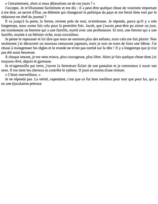 « Certainement, alors si nous déjeunions un de ces jours ? » 
J#39;accJeep tme. #39;illusiofnanceil ement et me dis : il a peut-être quelque chose de vraiment important 
àme dire,u n secredt #39u;nÉ étalét,m enqt ui changeraliat politiqued u payse t mef eraitb ienv oir parl e 
rédacteur en chef du journal ? 
Il va jusqu#3la9 ;pào rte, la ferme, revient près de moi, m#39;embraJses eré. ponds, parce qu#3y 9a;i l très 
longtemps, nous avons fait cela pour la première fois. Jacob, que j#39;aupreauist -être pu aimer un jour, 
est maintenant un homme qui a une famille, marié avec une professeure. Et moi, une femme qui a une 
famille, mariée à un héritier riche, mais travailleur. 
Je pense le repousser et lui dire que nous ne sommes plus des enfants, mais cela me fait plaisir. Non 
seulement j#3d9é;acio uvert un nouveau restaurant japonais, mais je suis en train de faire une bêtise. J#39;réussi à transgresser les règles et le monde ne m#39p;aess tto mbé sur la tête ! Il y a longtemps que je n#39;pas été aussi heureuse. 
À chaquein stantj,e mes ensm ieux,p lusc ourageuspel,u sl ibre.A lorsj e fais quelquec hosed ontj #39;toujours rêvé, depuis le gymnase. 
Je m#39;agepnaoru tiellrer e,j #39;olau fverrem etureÉ clair de sonp antalone t je commenc àe sucers on 
sexe. Il me tient les cheveux et contrôle le rythme. Il jouit en moins d#39m;uinuet e. 
« C#39;étmaite rveilleux. » 
Je ne réponds pas. La vérité, cependant, c#39q;uees tc e fut bien meilleur pour moi que pour lui, qui a 
eu une éjaculation précoce. 
 
