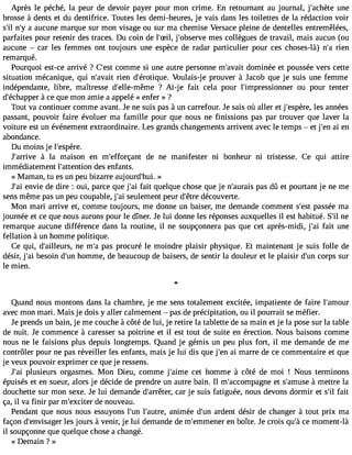 Après le péché, la peur de devoir payer pour mon crime. En retournant au journal, j#39;achuèntee 
brosse à dents et du dentifrice. Toutes les demi-heures, je vais dans les toilettes de la rédaction voir 
s#n39;#ila3 9a;uyc une marque sur mon visage ou sur ma chemise Versace pleine de dentelles entremêlées, 
parfaites pour retenir des traces. Du coin de l#39;jS#il,3 9;obsemreves collègues de travail, mais aucun (ou 
aucune  car les femmes ont toujours une espèce de radar particulier pour ces choses-là) n#r3ie9n;a 
remarqué. 
Pourquoi est-ce arrivé ? C#39c;oemstm e si une autre personne m#39;advoamit inée et poussée vers cette 
situation mécanique, qui n#39;arvieanit d#39;érotiqVuoeu.l ais-je prouver à Jacob que je suis une femme 
indépendante, libre, maîtresse d#39;elle-mê?m Aei -je fait cela pour l#39;impressiononue r pour tenter 
d#39;écha àpcpee rq ue mon amie a appelé « enfer » ? 
Tout va continuer comme avant. Je ne suis pas à un carrefour. Je sais où aller et j#39;espleèsre a, nnées 
passant, pouvoir faire évoluer ma famille pour que nous ne finissions pas par trouver que laver la 
voiture est un événement extraordinaire. Les grands changements arrivent avec le temps  et j#3a9i; eenn 
abondance. 
Du moins je l#39;espère. 
J#39;ar àrivela maison en m#39;efforçdaen t ne manifester ni bonheur ni tristesse. Ce qui attire 
immédiatement l#39;attentiodne s enfants. 
« Maman, tu es un peu bizarre aujourd#39»;hui. 
J#3e9n;vaiie de dire : oui, parce que j#3f9a;iat i quelque chose que je n#39;aupraasis d û et pourtant je ne me 
sens même pas un peu coupable, j#3s9e;ualie ment peur d#39d;êétcreo uverte. 
Mon mari arrive et, comme toujours, me donne un baiser, me demande comment s#39p;aesssté e ma 
journée et ce que nous aurons pour le dîner. Je lui donne les réponses auxquelles il est habitué. S#n3e9;remarque aucune différence dans la routine, il ne soupçonnera pas que cet après-midi, j#3f9a;iat i une 
fellation à un homme politique. 
Ce qui, d#39;aillenuers m, #p3a9s;a p rocuré le moindre plaisir physique. Et maintenant je suis folle de 
désir, j#3b9e;asoi in d#3h9o;umnm e, de beaucoup de baisers, de sentir la douleur et le plaisir d#3c9o;urpns sur 
le mien. 
Quand nous montons dans la chambre, je me sens totalement excitée, impatiente de faire l#39;amour 
avec mon mari. Mais je dois y aller calmement  pas de précipitation, ou il pourrait se méfier. 
Je prends un bain, je me couche à côté de lui, je retire la tablette de sa main et je la pose sur la table 
de nuit. Je commence à caresser sa poitrine et il est tout de suite en érection. Nous baisons comme 
nous ne le faisions plus depuis longtemps. Quand je gémis un peu plus fort, il me demande de me 
contrôler pour ne pas réveiller les enfants, mais je lui dis que j#39a;i emn arre de ce commentaire et que 
je veux pouvoir exprimer ce que je ressens. 
J#3p9lu;asii eurs orgasmes. Mon Dieu, comme j#39;acimete homme à côté de moi ! Nous terminons 
épuisés et en sueur, alors je décide de prendre un autre bain. Il m#39;accompaegt nse #39;am àumset tre la 
douchette sur mon sexe. Je lui demande d#39;arrcêater rj,e suis fatiguée, nous devons dormir et s#f3a9it;il 
ça, il va finir par m#39;excdiete nro uveau. 
Pendant que nous nous essuyons l#39l;u#n3 9;auatnreim, ée d#3a9r;udne nt désir de changer à tout prix ma 
façon d#39;envislaegse jor urs à venir, je lui demande de m#39;emmen ebro îte. Je crois qu#c3e9 m;ào ment-là 
il soupçonne que quelque chose a changé. 
« Demain Î » 
 