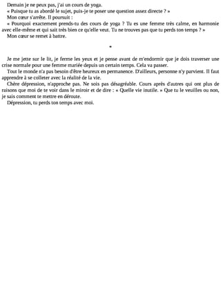 Demain je ne peux pas, j#3u9n; aci ours de yoga. 
« Puisque tu as abordé le sujet, puis-j e te poser une question assez directe ? » 
Mon cSur s#39;arIrl êpteo.u rsuit : 
« Pourquoi exactement prends-tu des cours de yoga ? Tu es une femme très calme, en harmonie 
avec elle-même et qui sait très bien ce qu#39v;elulet. Tu ne trouves pas que tu perds ton temps ? » 
Mon cSur se remet à battre. 
Je me jette sur le lit, je ferme les yeux et je pense avant de m#39;endoqrmueir je dois traverser une 
crise normale pour une femme mariée depuis un certain temps. Cela va passer. 
Tout le monde n#p3a9s; ab esoin d#39h;êeturere ux en permanence. D#39;aillepuersrs, onne n#p3a9r;vyi ent. Il faut 
apprendre à se colleter avec la réalité de la vie. 
Chère dépression, n#39;appropcahse. Ne sois pas désagréable. Cours après d#39;auqturei so nt plus de 
raisons que moi de te voir dans le miroir et de dire : « Quelle vie inutile. » Que tu le veuilles ou non, 
je sais comment te mettre en déroute. 
Dépression, tu perds ton temps avec moi. 
 