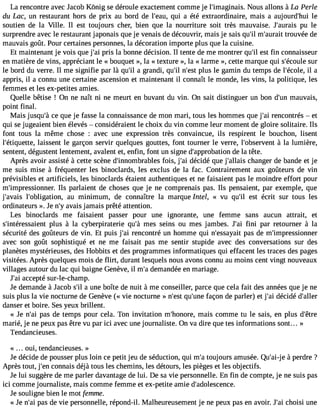 La rencontre avec Ja cob Kônig se déroule exactement comme je l#39;imaginNaoisu. s allons à La Perle 
du Lac, un restaurant hors de prix au bord de l#39;qeuaiu ,a été extraordinaire, mais a aujourd#39l;ehui 
soutien de la Ville. Il est toujours cher, bien que la nourriture soit très mauvaise. J#39;auprua isle 
surprendre avec le restaurant japonais que je venais de découvrir, mais je sais qu#m39;i#l 39;aturroauitv ée de 
mauvais goût. Pour certaines personnes, la décoration importe plus que la cuisine. 
Et maintenant je vois que j#3p9r;ias i la bonne décision. Il tente de me montrer qu#e3s9t; ifli n connaisseur 
en matière de vins, appréciant le « bouquet », la «texture », la « larme », cette marque qui s#39;écsouurle 
le bord du verre. Il me signifie par là qu#3a9 g;irla ndi, qu#n39;#il3 9p;leust le gamin du temps de l#39;écilo lae, 
appris, il a connu une certaine ascension et maintenant il connaît le monde, les vins, la politique, les 
femmes et les ex-petites amies. 
Quelle bêtise ! On ne naît ni ne meurt en buvant du vin. On sait distinguer un bon d#3m9;auunv ais, 
point final. 
Mais jusqu#c3e9 ;qàu e je fasse la connaissance de mon mari, tous les hommes que j#3r9e;naci ontrés  et 
qui se jugeaient bien élevés  considéraient le choix du vin comme leur moment de gloire solitaire. Ils 
font tous la même chose : avec une expression très convaincue, ils respirent le bouchon, lisent 
l#39;étiquelattiess, ent le garçon servir quelques gouttes, font tourner le verre, l#39;obser àvelnat lumière, 
sentent, dégustent lentement, avalent et, enfin, font un signe d#39;approbadteio lna tête. 
Après avoir assisté à cette scène d#39;innombrafboliess, j#3d9é;aci dé que j#39;alclahiasn ger de bande et je 
me suis mise à fréquenter les binoclards, les exclus de la fac. Contrairement aux goûteurs de vin 
prévisibles et artificiels, les binoclards étaient authentiques et ne faisaient pas le moindre effort pour 
m#39;impressionInlse r.p arlaient de choses que je ne comprenais pas. Ils pensaient, par exemple, que 
j#39;avla#is3 9;obligatioanu, minimum, de connaître la marque Intel, « vu qu#3e9s;ti l écrit sur tous les 
ordinateurs ». Je n#a3v9a;yis jamais prêté attention. 
Les binoclards me faisaient passer pour une ignorante, une femme sans aucun attrait, et 
s#39;intéressapielunst à la cyberpiraterie qu#m39e;sà seins ou mes jambes. J#3f9in;ia i par retourner à la 
sécurité des goûteurs de vin. Et puis j#3r9e;naci ontré un homme qui n#39;essapyaasi td e m#39;impressionner 
avec son goût sophistiqué et ne me faisait pas me sentir stupide avec des conversations sur des 
planètes mystérieuses, des Hobbits et des programmes informatiques qui effacent les traces des pages 
visitées. Après quelques mois de flirt, durant lesquels nous avons connu au moins cent vingt nouveaux 
villages autour du lac qui baigne Genève, il m#d3e9m;aa ndée en mariage. 
J#3a9c;caei pté sur-le-champ. 
Je demande à Jacob s#a3 9u;nile boîte de nuit à me conseiller, parce que cela fait des années que je ne 
suis plus la vie nocturne de Genève (« vie nocturne » n#39q;ues#t 39f;auçnoen de parler) et j#3d9é;acid é d#39;aller 
danser et boire. Ses yeux brillent. 
« Je n#3p9a;sa i de temps pour cela. Ton invitation m#39;honmoraeis, comme tu le sais, en plus d#39;marié, je ne peux pas être vu par ici avec une journaliste. On va dire que tes informations sont... » 
Tendancieuses. 
« oui, tendancieuses. » 
Je décide de pousser plus loin ce petit jeu de séduction, qui m#t3o9u;jao urs amusée. Qu#3e9 ; àaip-je rdre ? 
Après tout, j#3c9o;ennn ais déjà tous les chemins, les détours, les pièges et les objectifs. 
Je lui suggère de me parler davantage de lui. De sa vie personnelle. En fin de compte, je ne suis pas 
ici comme journaliste, mais comme femme et ex-petite amie d#39;adolescence. 
Je souligne bien le mot femme. 
« Je n#3p9a;sa id e vie personnelle, répond-il. Malheureusement je ne peux pas en avoir. J#3c9h;oaisi i une 
 