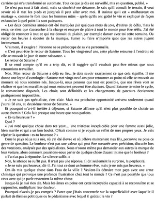 carrière qui m#t3ra9n;as formé en automate. Tout ce que je dis est surveillé, mis en question, publié. » 
Ce n#39p;aess t out à fait ainsi, mais sa sincérité me désarme. Je sais qu#3co9n;iln aît le terrain, il veut 
savoir où il met les pieds et jusqu#39il; opùe ut aller avec moi. Il insinue qu#3e9s;ti l « malheureux en 
mariage », comme le font tous les hommes mûrs  après qu#3o9n;itls g oûté le vin et expliqué de façon 
exhaustive à quel point ils sont puissants. 
« Les deux dernières années ont été marquées par quelques mois de joie, d#39;audtere dsé fis, mais le 
reste, ce n#39q;uees ts #39;accro àchlae rc harge et essayer de plaire à tout le monde pour être réélu. J#3é9té;ai 
obligé de renoncer à tout ce qui me donnait du plaisir, par exemple danser avec toi cette semaine. Ou 
rester des heures à écouter de la musique, fumer ou faire n#39;impoqruteo i que les autres jugent 
inconvenant. » 
Vraiment, il exagère ! Personne ne se préoccupe de sa vie personnelle. 
« C#39p;eeustt- être le retour de Saturne. Tous les vingt-neuf ans, cette planète retourne à l#39;endorùoit 
elle se trouvait le jour de notre naissance. » 
Le retour de Saturne ? 
Il se rend compte qu#3e9n; il a trop dit, et il suggère qu#3v9a;uild rait peut-être mieux que nous 
retournions travailler. 
Non. Mon retour de Saturne a déjà eu lieu, je dois savoir exactement ce que cela signifie. Il me 
donne une leçon d#39;astrol:o gSiaet urne met vingt-neuf ans pour retourner au point où elle se trouvait au 
moment où nous sommes nés. Jusque-là, nous pensons que tout est possible, que nos rêves vont se 
réaliser et que les murailles qui nous entourent peuvent être abattues. Quand Saturne termine le cycle, 
le romantisme disparaît. Les choix sont définitifs et les changements de parcours deviennent 
pratiquement impossibles. 
« Je ne suis pas spécialiste, c#39c;leasirt. Mais ma prochaine opportunité arrivera seulement quand 
j#39;a5u8ra ai ns, au deuxième retour de Saturne. » 
Et pourquoi m#39;ai-ntv-iilt ée à déjeuner, si Saturne affirme qu#3n9;#il 39p;leusst possible de choisir un 
autre chemin ? Cela fait presque une heure que nous parlons. 
« Es-tu heureuse ? » 
Quoi ? 
« J#3n9o;taéi quelque chose dans tes yeux... une tristesse inexplicable pour une femme aussi jolie, 
bien mariée et qui a un bon boulot. C#39;céotamitm e si je voyais un reflet de mes propres yeux. Je vais 
répéter la question : es-tu heureuse ? » 
Dans le pays où je suis née, où j#3é9t;éa ié levée et où j #39;émlèavien tenant mes fils, personne ne pose ce 
genre de question. Le bonheur n#39p;aess ut ne valeur qui peut être mesurée avec précision, discutée lors 
des votations, analysée par des spécialistes. Nous n#39;omsoênmse pas demander aux autres la marque de 
leur voiture, alors comment pourrions-nous parler de quelque chose d#39;ainutsimsie que le bonheur ? 
« Tu n#3p9a;sa s à répondre. Le silence suffit. » 
Non, le silence ne suffit pas. Il n#3p9a;ess ut ne réponse. Il dit seulement la surprise, la perplexité. 
« Je ne suis pas heureux, dit-il. J#3to9u;at ic e dont un homme rêve, mais je ne suis pas heureux. » 
Ont-ils mis quelque chose dans l#39;deea ula ville ? Veulent-ils détruire mon pays avec une arme 
chimique qui provoque une profonde frustration chez tout le monde ? Ce n#39p;aess tp ossible que tous 
ceux avec qui je parle ressentent la même chose. 
Jusque-là je n#3ri9e;na i dit. Mais les âmes en peine ont cette incroyable capacité à se reconnaître et se 
rapprocher, multipliant leur douleur. 
Pourquoi n#39;avea pisa-sj compris ? Parce que j#39;éctoanisc entrée sur la superficialité avec laquelle il 
parlait de thèmes politiques ou le pédantisme avec lequel il goûtait le vin ? 
 