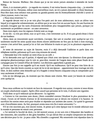 Retour de Saturne. Malheur. Des choses que je ne me serais jamais attendue à entendre de Jacob 
Kônig. 
Alors, à ce moment précis  je regarde ma montre, il est treize heures cinquante-cinq , je retombe 
amoureuse de lui. Personne, même mon merveilleux mari, ne m#j3a9m;a is demandé si j#39;éhteauisr euse. 
Peut-être dans mon enfance mes parents ou grands-parents ont-ils éventuellement cherché à savoir si 
j#39;éjotayeisu se, mais c#3t9o;uets.t 
« Nous nous reverrons ? » 
Je regarde devant moi et je ne vois plus l#39;ex-paemtiti de mon adolescence, mais un abîme vers 
lequel je m#39;approvochloen tairement, un abîme que je ne veux fuir en aucune façon. En une fraction de 
seconde j#39;imagqinue les nuits d#39;insomdneiveie ndront plus insupportables que jamais, puisque j#39;maintenant un problème concret : un cSur amoureux. 
Dans mon esprit, tous les signaux d#39;asleorntet au rouge. 
Je me dis : tu n#3p9a;se sid iote, tout ce qu#v3e9u;itl, c#3t9;e#s3t9 ;emmeanue lirt . Il n#p3a9s;a g rand-chose à faire 
de ton bonheur. 
Alors, dans un mouvement quasi suicidaire, j#39;acceQputei . sait si coucher avec quelqu#3q9u;ui nm #seulement touché les seins quand nous étions encore adolescents ne fera pas du bien à mon mariage, 
comme c#39a;rerisvté hier, quand je lui ai fait une fellation le matin et que j#3e9u;a pi lusieurs orgasmes le 
soir ? 
Je tente de retourner au sujet de Saturne, mais il a déjà demandé l#39;additeiot np arle dans son 
téléphone mobile, prévenant qu#a3u9r;ail cinq minutes de retard. 
« Demande-leur s#39v;eilusl ent un verre d#39;oeua uu n café. » 
Je lui demande avec qui il parlait, il répond que c#39;aévtaeict son épouse. Le directeur d#39g;uranned e 
entreprise pharmaceutique veut le voir et, peut-être, investir de l#39;argdeants cette phase finale de sa 
campagnpeo url e Conseidl #39d;eÉG taetn èveL.e sé lectionsa pprochen àtg randsp as. 
Encore une fois je me rappelle qu#3e9st; ilm arié. Qu#e3s9t; ilm alheureux. Qu#n3e9 ;ipl eut rien faire de ce 
qu#a3i9m;iel . Que des bruits courent au sujet de lui et de son épouse  apparemment leur mariage est très 
libre. Je dois oublier cette étincelle qui m#f3ra9p;ap ée à treize heures cinquante-cinq et comprendre qu#39;veut seulement m#39;utiliser. 
Cela ne me dérange pas, du moment que les choses sont claires. Moi aussi j#3b9e;asio in de coucher 
avec quelqu#39;un. 
Nous nous arrêtons sur le trottoir en face du restaurant. Il regarde tout autour, comme si nous étions 
un couple absolument suspect. Après s#39a;êstsruer é que personne ne le voie, il allume une cigarette. 
Voilà donc ce qu#r3e9d;oil utait qu#3d9é;ocno uvre : la cigarette. 
« Comme tu t#3s9o;eunv iens sans doute, j#39;éctoaniss idéré comme l#39;étudliea nptl us prometteur de la 
classe. J#39;auvna itse l besoin d#39;ameot udre reconnaissance que je devais me montrer à la hauteur. Je 
sacrifiais les sorties entre amis pour étudier et répondre aux attentes des autres. J#3q9u;iattié le gymnase 
avec d#39;excellennotetess . Au fait, pourquoi avons-nous mis fin à notre amourette ? » 
S#n3e9 ;sil #3s9o;uevni ent pas, moi encore moins. Je pense qu#c3e9t;tàe époque tout le monde séduisait tout 
le monde et personne ne restait avec personne. 
« J#3te9r;maii né la faculté de droit, j#3é9t;éa in ommé avocat, je me suis mis à fréquenter des bandits et 
des innocents, des canailles et des gens honnêtes. Ce qui devait être un emploi temporaire est devenu 
une décision pour la vie : je peux aider. Ma clientèle a augmenté. Ma renommée s#3r9é;peastn due dans la 
 