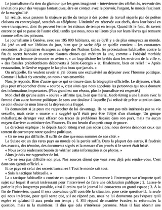 Le journalisme n#r3ie9n;a d u glamour que les gens imaginent  interviewer des célébrités, recevoir des 
invitations pour des voyages fantastiques, être en contact avec le pouvoir, l#39;arglee nmt,o nde fascinant 
de la marginalité. 
En réalité, nous passons la majeure partie du temps à des postes de travail séparés par de petites 
cloisons en contreplaqué, scotchés au téléphone. L#39;intimeistét réservée aux chefs, dans leur bocal en 
verre transparent, dont ils peuvent fermer les rideaux de temps en temps. Quand ils le font, ils savent 
encore ce qui se passe de l#39;acuôttrée, tandis que nous, nous ne lisons plus sur leurs lèvres qui remuent 
comme celles des poissons. 
Le journalisme à Genève, avec ses 195 000 habitants, est ce qu#y3 9a;i ld e plus ennuyeux au monde. 
J#3je9t;éa i un Sil sur l#39;éditdioun jour, bien que je sache déjà ce qu#39;ceollnet ient  les constantes 
rencontres de dignitaires étrangers au siège des Nations Unies, les protestations habituelles contre la 
fin du secret bancaire et encore d#39;aucthreoss es qui méritent la une, comme « l#39;obémsiotérb ide 
empêche un homme de monter en avion », « un loup décime les brebis dans les environs de la ville », 
« des fossiles précolombiens découverts à Saint-Georges » et, finalement, bien en relief : « Après 
restauration, le Genève regagne le lac plus beau que jamais. » 
On m#39;appIelsll ev. eulent savoir si j#3o9b;atei nu une exclusivité au déjeuner avec l#39;hompmoleiti que. 
Comme il fallait s#a3t9te;yn dre, on nous a vus ensemble. 
Non, je réponds. Rien d#39;aquutere c e qui se trouve dans la biographie officielle. Le déjeuner, c#39;était 
plus pour m#39;approdche#r3 9«;u snoeu rce », c#39a;inesit que nous appelons les personnes qui nous donnent 
des informations importantes. (Plus grand est son réseau, plus le journaliste est respecté.) 
Mon chef dit qu#39a;untree « source » affirme que, bien que marié, Ja cob Kônig a une liaison avec la 
femme d#3a9u;utrne homme politique. Je sens une douleur à laquelle j#3r9e;fauis é de prêter attention dans 
ce coin obscur de mon âme où la dépression a frappé. 
Ils demandent si je peux me rapprocher de lui davantage. Ils ne sont pas très intéressés par sa vie 
sexuelle, mais cette « source » a suggéré qu#3é9ta;ili t peut-être l#39;obdje#t 39c;huann tage. Un groupe 
métallurgiste étranger veut effacer des traces de problèmes fiscaux dans son pays, mais n#a3u9c;au n 
moyen d#39;arraivue mr inistre des Finances. Ils ont besoin d#3p9e;utint coup de pouce. 
Le directeur explique : le député Jacob Kônig n#39p;aess tn otre cible, nous devons dénoncer ceux qui 
tentent de corrompre notre système politique. 
« Ce ne sera pas difficile. Il suffit de dire que nous sommes de son côté. » 
La Suisse est un des rares pays au monde où la parole suffit. Dans la plupart des autres, il faudrait 
des avocats, des témoins, des documents signés et la menace d#3p9r;oucnè s si le secret était brisé. 
« Nous avons seulement besoin de vérifier cette information et de photos. » 
Alors je dois me rapprocher de lui. 
« Ce ne sera pas difficile non plus. Nos sources disent que vous avez déjà pris rendez-vous. C#39;dans son agenda officiel. » 
Et ce pays est celui des secrets bancaires ! Tout le monde sait tout. 
« Suis la tactique habituelle. » 
La « tactique habituelle » consiste en quatre points : 1. Commence à l#39;interrosguer rn #39;impqourteel 
sujet sur lequel il serait intéressant pour l#39;interviedweé f aire une déclaration publique ; 2. Laisse-le 
parlerl e plusl ongtempps ossiblea, insii l croiraq uel e journall ui consacreruan grande space; 3 . À la 
fin de l#39;interviqeuwa, nd il sera convaincu qu#3co9n;ilt rôle la situation, pose cette question-là, la seule 
qui nous intéresse, pour qu#3s9e;nilt e que, s#n3e9 ;irlé pond pas, nous ne lui donnerons pas l#39;espqauce# 39;espère et qu#39;aili nsaiu ra perdu son temps ; 4. S#3ré9p;iol nd de manière évasive, tu reformules la 
question, mais tu la maintiens. Il dira que cela n#39;intérepsesres onne. Mais il faut obtenir une 
 