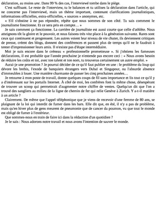 déclaration, au moins une. Dans 99 % des cas, l#39;intervietowméb e dans le piège. 
C#39su;effsist ant. Le reste de l#39;interviteuw l,e balances et tu utilises la déclaration dans l#39;artiqculei, 
ne concerne pas l#39;interviewméa,i s un thème important, contenant clarifications journalistiques, 
informations officielles, extra-officielles, « sources » anonymes, etc. 
« S#3s9;#il3 9;obs àtinnee pas répondre, répète que nous sommes de son côté. Tu sais comment le 
journalisme fonctionne. Et ce sera pris en compte... » 
Je sais comment ça fonctionne. La carrière de journaliste est aussi courte que celle d#39;athNlèoteu.s 
atteignons tôt la gloire et le pouvoir, et nous faisons très vite place à la génération suivante. Rares sont 
ceux qui continuent et progressent. Les autres voient leur niveau de vie chuter, ils deviennent critiques 
de presse, créent des blogs, donnent des conférences et passent plus de temps qu#3n9e; ille faudrait à 
tenter d#39;impressionlenuerrs amis. Il n#39;epxiasste d #39;éintateprem édiaire. 
Moi je suis encore dans le créneau « professionnelle prometteuse ». Si j#39;obtileenss fameuses 
déclarations, il est probable que l#39;anpnroéceh aine je n#39;entepnads ee ncore ceci : « Nous avons besoin 
de réduire les coûts et toi, avec ton talent et ton nom, tu trouveras certainement un autre emploi. » 
Aurai-je une promotion ? Je pourrai décider de ce qu#f3a9u;til publier en une : le problème du loup qui 
dévore les brebis, l#39;exdoed eb anquiers étrangers vers Dubaï et Singapour, ou l#39;absuarbdsee nce 
d#39;immeu àblleosu er. Une manière charmante de passer les cinq prochaines années... 
Je retourne à mon poste de travail, donne quelques coups de fil sans importance et lis tout ce qu#y39;a d#39;intérseusrs leasn pt ortailsI nternetÀ. côtéd e moi, les confrèresfo nt la mêmec hosed, ésespérant 
de trouver un scoop qui permettrait d#39;augmennotetrre chiffre de ventes. Quelqu#39d;itu nq ue l#39a;on 
trouvé des sangliers au milieu de la ligne de chemin de fer qui relie Genève à Zurich. Y a-t-il matière 
à un article ? 
Clairement. De même que l#39;atpépléepl honique que je viens de recevoir d#39f;eumnem e de 80 ans, se 
plaignant de la loi qui interdit de fumer dans les bars. Elle dit que, en été, il n#a3 9p;ay s de problème, 
mais qu#3h9iv;eenr plus de gens meurent de pneumonie que de cancer du poumon, vu que tout le monde 
est obligé de fumer à l#39;extérieur. 
Que sommes-nous en train de faire ici dans la rédaction d#3q9u;uonti dien ? 
Je le sais : Nous adorons notre travail et nous avons l#39;intentiond e sauver le monde. 
 