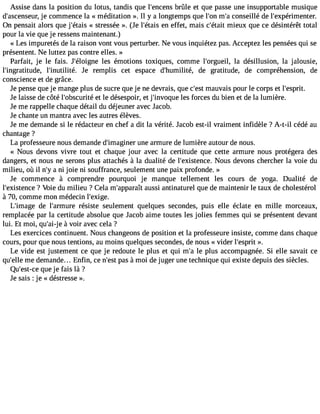 Assise dans la position du lotus, tandis que l#39;enbcerûnlse et que passe une insupportable musique 
d#39;ascenjese cuor,m mence la « méditation ». Il y a longtemps que l#3m9;on#c 3o9n;as eillé de l#39;expérimenter. 
On pensait alors que j#39;é«t asistr essée ». (Je l#39;éetna ies ffet, mais c#39;métiaeiut x que ce désintérêt total 
pour la vie que je ressens maintenant.) 
« Les impuretés de la raison vont vous perturber. Ne vous inquiétez pas. Acceptez les pensées qui se 
présentent. Ne luttez pas contre elles. » 
Parfait, je le fais. J#39;éloilgense é motions toxiques, comme l#39;orgulae il,d ésillusion, la jalousie, 
l#39;ingratitudle#, 39;inutilitJée. remplis cet espace d#39;humilidtée, gratitude, de compréhension, de 
conscience et de grâce. 
Je pense que je mange plus de sucre que je ne devrais, que c#3m9;aeustv ais pour le corps et l#39;esprit. 
Je laisse de côté l#39;obscuerti tleé désespoir, et j invoque les forces du bien et de la lumière. 
Je me rappelle chaque détail du déjeuner avec J acob. 
Je chante un mantra avec les autres élèves. 
Je me demande si le rédacteur en chef a dit la vérité. Jacob est-il vraiment infidèle ? A-t-il cédé au 
chantage ? 
La professeure nous demande d#39;imaguiner a rmure de lumière autour de nous. 
« Nous devons vivre tout et chaque jour avec la certitude que cette armure nous protégera des 
dangers, et nous ne serons plus attachés à la dualité de l#39;existeNncoeu.s devons chercher la voie du 
milieu, où il n#a3 9n;i yj oie ni souffrance, seulement une paix profonde. » 
Je commence à comprendre pourquoi je manque tellement les cours de yoga. Dualité de 
l#39;existe?n Vcoei e du milieu ? Cela m#39;appaurasîst i antinaturel que de maintenir le taux de cholestérol 
à 70, comme mon médecin l#39;exige. 
L#39;imdaeg el #39;armruérseis te seulement quelques secondes, puis elle éclate en mille morceaux, 
remplacée par la certitude absolue que Jacob aime toutes les jolies femmes qui se présentent devant 
lui. Et moi, qu#3e9 ; àaiv-jo ir avec cela ? 
Les exercices continuent. Nous changeons de position et la professeure insiste, comme dans chaque 
cours, pour que nous tentions, au moins quelques secondes, de nous « vider l#39;es»p. rit 
Le vide est justement ce que je redoute le plus et qui m#l3e9 ;pal us accompagnée. Si elle savait ce 
qu#39m;eell ed emande... Enfin, ce n#3p9a;ess àt moi de juger une technique qui existe depuis des siècles. 
Qu#39;eqstu-ece je fais là ? 
Je sais : je « déstresse ». 
 
