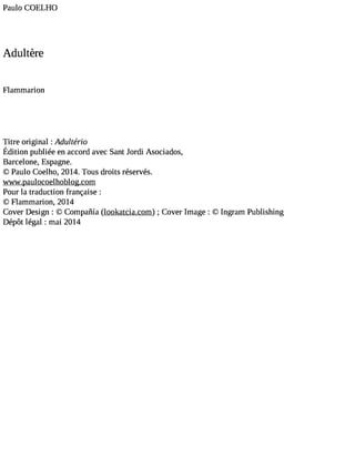 Paulo COELHO 
Adultère 
Flammarion 
Titre original :Adulterio 
Éditionp ubliéee na ccorda vecS antJ o rdi Asociados, 
Barcelone, Espagne. 
© Paulo Coelho, 2014. Tous droits réservés. 
wwwpaulocoelhoblogcom 
Poluatr adufcrationnç:a ise 
© Flammarion, 2014 
Cover Design : © Compañia (lookatcia.com) ; Cover Image : © Ingram Publishing 
Dépôt légal : mai 2014 
 