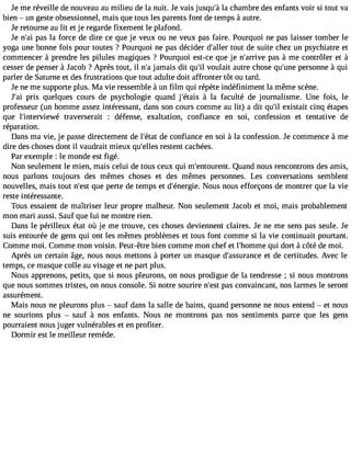 Je me réveille de nouveau au milieu de la nuit. Je vais jusqu#l3a9 c;àh ambre des enfants voir si tout va 
bien  un geste obsessionnel, mais que tous les parents font de temps à autre. 
Je retourne au lit et je regarde fixement le plafond. 
Je n#3p9a;sa il a force de dire ce que je veux ou ne veux pas faire. Pourquoi ne pas laisser tomber le 
yoga une bonne fois pour toutes ? Pourquoi ne pas décider d#39;taolluetr de suite chez un psychiatre et 
commencer à prendre les pilules magiques ? Pourquoi est-ce que je n#39;arpraivse à me contrôler et à 
cesser de penser à Jacob ?Après tout, il n#ja3m9;ai s dit qu#v3o9u;ila it autre chose qu#39p;uenrseo nne à qui 
parler de Saturne et des frustrations que tout adulte doit affronter tôt ou tard. 
Je ne me supporte plus. Ma vie ressemble à un film qui répète indéfiniment la même scène. 
J#3p9r;ias i quelques cours de psychologie quand j#39;é àtailsa faculté de journalisme. Une fois, le 
professeur (un homme assez intéressant, dans son cours comme au lit) a dit qu#3e9xi;silt ait cinq étapes 
que l#39;intervietwraév erserait : défense, exaltation, confiance en soi, confession et tentative de 
réparation. 
Dans ma vie, je passe directement de l#39;déeta cto nfiance en soi à la confession. Je commence à me 
dire des choses dont il vaudrait mieux qu#39;reellsetse nt cachées. 
Par exemple : le monde est figé. 
Non seulement le mien, mais celui de tous ceux qui m#39;entourQeunat.n d nous rencontrons des amis, 
nous parlons toujours des mêmes choses et des mêmes personnes. Les conversations semblent 
nouvelles, mais tout n#39q;uees tp erte de temps et d#39;éneNrgoieu.s nous efforçons de montrer que la vie 
reste intéressante. 
Tous essaient de maîtriser leur propre malheur. Non seulement Jacob et moi, mais probablement 
mon mari aussi. Sauf que lui ne montre rien. 
Dans le périlleux état où je me trouve, ces choses deviennent claires. Je ne me sens pas seule. Je 
suis entourée de gens qui ont les mêmes problèmes et tous font comme si la vie continuait pourtant. 
Comme moi. Comme mon voisin. Peut-être bien comme mon chef et l#39;homqmui ed ort à côté de moi. 
Après un certain âge, nous nous mettons à porter un masque d#39;assureatn cde certitudes. Avec le 
temps, ce masque colle au visage et ne part plus. 
Nous apprenons, petits, que si nous pleurons, on nous prodigue de la tendresse ; si nous montrons 
que nous sommes tristes, on nous console. Si notre sourire n#39p;aess ct onvaincant, nos larmes le seront 
assurément. 
Mais nous ne pleurons plus  sauf dans la salle de bains, quand personne ne nous entend  et nous 
ne sourions plus  sauf à nos enfants. Nous ne montrons pas nos sentiments parce que les gens 
pourraient nous juger vulnérables et en profiter. 
Dormir est le meilleur remède. 
 