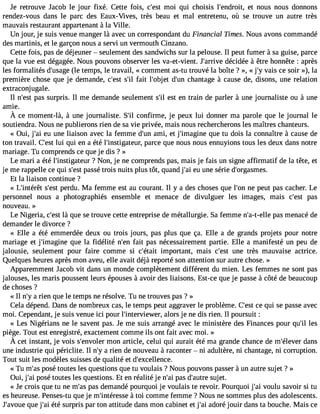 Je retrouve Jacob le jour fixé. Cette fois, c#39m;eosi t qui choisis l#39;endreot itn, ous nous donnons 
rendez-vous dans le parc des Eaux-Vives, très beau et mal entretenu, où se trouve un autre très 
mauvais restaurant appartenant à la Ville. 
Un jour, je suis venue manger là avec un correspondant du Financial Times. Nous avons commandé 
des martinis, et le garçon nous a servi un vermouth Cinzano. 
Cette fois, pas de déjeuner  seulement des sandwichs sur la pelouse. Il peut fumer à sa guise, parce 
que la vue est dégagée. Nous pouvons observer les va-et-vient. J#39;ardréivceid ée à être honnête : après 
les formalités d#39;u(slea gte mps, le travail, « comment as-tu trouvé la boîte ? », « j#v3a9i;sy ce soir »), la 
première chose que je demande, c#39s;e#s3tf a9it; il l#39;odbje#t 3c9h;uann tage à cause de, disons, une relation 
extraconjugale. 
Il n#39p;aess ts urpris. Il me demande seulement s#e3s9t; ile n train de parler à une journaliste ou à une 
amie. 
À ce moment-là à, unej ournaliste.S #c3o9n;fiilr me,je peuxl ui donnerm a paroleq uel e journall e 
soutiendra. Nous ne publierons rien de sa vie privée, mais nous rechercherons les maîtres chanteurs. 
« Oui, j#3e9u;a ui ne liaison avec la femme d#3a9m;uin, et j#39;imagqiune tu dois la connaître à cause de 
ton travail. C#3l9u;ie sqtu i en a été l#39;instigatpeaurrc, e que nous nous ennuyions tous les deux dans notre 
mariage. Tu comprends ce que je dis ? » 
Le mari a été l#39;instiga?te Nuro n, je ne comprends pas, mais je fais un signe affirmatif de la tête, et 
je me rappelle ce qui s#3p9a;esssté trois nuits plus tôt, quand j#3e9u;a uin e série d#39;orgasmes. 
Et la liaison continue ? 
« L#39;intsérê#t3 p9e;ersdtu . Ma femme est au courant. Il y a des choses que l#39n;eo np eut pas cacher. Le 
personnel nous a photographiés ensemble et menace de divulguer les images, mais c#39p;easst 
nouveau. » 
Le Nigeria, c#3l9à; eqsut e se trouve cette entreprise de métallurgie. Sa femme n#39;a-t-peallse m enacé de 
demander le divorce ? 
« Elle a été emmerdée deux ou trois jours, pas plus que ça. Elle a de grands projets pour notre 
mariage et j#39;imagqinue la fidélité n#3f9a;iet np as nécessairement partie. Elle a manifesté un peu de 
jalousie, seulement pour faire comme si c#39;éimtapito rtant, mais c#39u;neest très mauvaise actrice. 
Quelques heures après mon aveu, elle avait déjà reporté son attention sur autre chose. » 
Apparemment Jacob vit dans un monde complètement différent du mien. Les femmes ne sont pas 
jalouses, les maris poussent leurs épouses à avoir des liaisons. Est-ce que je passe à côté de beaucoup 
de choses ? 
« Il n#a3 9ri;eyn que le temps ne résolve. Tu ne trouves pas ? » 
Cela dépend. Dans de nombreux cas, le temps peut aggraver le problème. C#39ce;e qsut i se passe avec 
moi. Cependant, je suis venue ici pour l#39;interviewaelorr,s je ne dis rien. Il poursuit : 
« Les Nigérians ne le savent pas. Je me suis arrangé avec le ministère des Finances pour qu#3le9s;il 
piège. Tout est enregistré, exactement comme ils ont fait avec moi. » 
À cet instantj,e vois s#39;emnvoonla errt icle,c elui qui auraité tém a grandec hanced e m#39;déalenvser 
une industrie qui périclite. Il n#a3 9ri;eyn de nouveau à raconter  ni adultère, ni chantage, ni corruption. 
Tout suit les modèles suisses de qualité et d#39;excellence. 
« Tu m#3p9o;saés toutes les questions que tu voulais ? Nous pouvons passer à un autre sujet ? » 
Oui, j#3p9o;saéi toutes les questions. Et en réalité je n#3p9a;sa di #39;asuutjreet. 
« Je crois que tu ne m#3p9a;as sd emandé pourquoi je voulais te revoir. Pourquoi j#3v9o;ualiu savoir si tu 
es heureuse. Penses-tu que je m#39;intér àestosei comme femme ? Nous ne sommes plus des adolescents. 
J#39;aqvouuee j #3é9t;éa si urpris par ton attitude dans mon cabinet et j#3a9d;aoir é jouir dans ta bouche. Mais ce 
 
