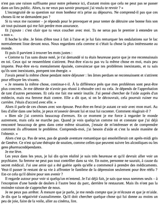 n#39p;aess tu ne raison suffisante pour notre présence ici, d#39;aumtaonint s que cela ne peut pas se passer 
dans un lieu public. Alors, tu ne veux pas savoir pourquoi j#3v9o;ualiu te revoir ? » 
L#39;incongrdueité s a question sur mon bonheur m#p3r9is;ae au dépourvu. Ne comprend-il pas que ces 
choses-là ne se demandent pas ? 
Si tu veux me raconter  je réponds pour le provoquer et pour tenter de détruire une bonne fois son 
air tout-puissant qui me fait perdre mon assurance. 
Et j#39;ajo: ucte #39c;leasirt que tu veux coucher avec moi. Tu ne seras pas le premier à entendre un 
« non ». 
Il hoche la tête. Je feins d#39t;oêutrte à fait à l#39;eati sje lui fais remarquer les ondulations sur le lac 
normalement lisse devant nous. Nous regardons cela comme si c#39;léat aciht ose la plus intéressante au 
monde. 
Et puis il parvient à trouver les mots justes : 
« Comme tu l#3s9a;ans doute noté, je t#3d9e;mai andé si tu étais heureuse parce que je me reconnaissais 
en toi. Ceux qui se ressemblent s#39;attirPeenut.t -être n#39;apsa-stu v u la même chose en moi, mais peu 
importe. Peut-être es-tu mentalement épuisée, convaincue que tes problèmes inexistants, et tu sais 
qu#3s9o;inlst inexistants, pompent ton énergie. » 
J#39;apveanis é la même chose pendant notre déjeuner : les âmes perdues se reconnaissent et s#39;attirent 
pour effrayer les vivants. 
« Je ressenlsa mêmec hosec, ontinue-t-ilÀ. la différencep rèsq uem esp roblèmes ontp eut-être 
plus concrets. Je me déteste de n#39;apvaosir r éussi à résoudre ceci ou cela. Je dépends de l#39;approbation 
de tant d#39;aupterersso nnes. Et cela me fait me sentir inutile. J#3p9e;nasi é chercher de l#39;auidper ès d#39;médecin, mais ma femme était contre. Elle a dit que, si on le découvrait, cela pourrait ruiner ma 
carrière. J#39;étadis# 39;accoardv ec elle. » 
Alors il parle de ces choses avec son épouse. Peut-être en ferai-j e autant ce soir avec mon mari. Au 
lieu d#39;daallenrs une boîte, je peux m#39;assdeeoviar nt lui et tout lui raconter. Comment réagirait-il ? 
« Bien sûr j#39co;ami mis beaucoup d#39;erreEunrs .c e moment je me force à regarder le monde 
autrement, mais cela ne marche pas. Quand je vois quelqu#39c;oumnm e toi et constate que j#3d9é;ajài 
rencontré beaucoup de gens dans cette même situation, j#39;esdsaei em #39;intéresest edr e comprendre 
comment ils affrontent le problème. Comprends-moi, j#3b9e;asio in d#39;eati dce #39la;e ste ule manière de 
l#39;obtenir». 
Alors c#39ça;e. sPt as de sexe, pas de grande aventure romantique qui ensoleillerait cet après-midi gris 
de Genève. Ce n#39q;ues#t 39t;huénrea pie de soutien, comme celles que peuvent suivre les alcooliques ou les 
gens pharmacodépendants. 
Je me lève. 
Les yeux dans les yeux, je lui dis qu#3r9é;aelnit é je suis très heureuse et qu#3d9e;vilr ait aller voir un 
psychiatre. Sa femme ne peut pas tout contrôler dans sa vie. En outre, personne ne saurait, à cause du 
secret médical. J#3u9n;ea ia mie qui a été guérie après qu#39a;e clleo mmencé à prendre des médicaments. 
Veut-il passer le restant de sa vie à affronter le fantôme de la dépression seulement pour être réélu ? 
Est-ce cela qu#d3é9s;iilr e pour son avenir ? 
Il regarde autour pour voir si quelqu#3m9;u#n3 9;entJeen ld. #3d9é;jaài fait, je sais que nous sommes seuls  à 
l#39;excepdtio#n3 9b;uanned e de dealers à l#39;abuotruet du parc, derrière le restaurant. Mais ils n#39p;aosn tl a 
moindre raison de s#39;approdceh enro us. 
Jen ep euxp asa rrêterÀ. mesureq uej e parle,j e mer endsc ompteq uej e m#39;éect qouetej e m#39;Je dis que la négativité s#39;autoalimeQnute. #3d9o;itil chercher quelque chose qui lui donne au moins un 
peu de joie, faire de la voile, aller au cinéma, lire. 
 