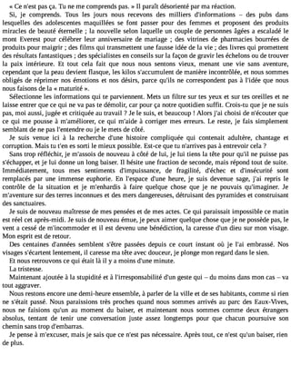 « Ce n#3p9a;ess çt a. Tu ne me comprends pas. » Il paraît désorienté par ma réaction. 
Si, je comprends. Tous les jours nous recevons des milliers d#39;informatio nsd es pubs dans 
lesquelles des adolescentes maquillées se font passer pour des femmes et proposent des produits 
miracles de beauté éternelle ; la nouvelle selon laquelle un couple de personnes âgées a escaladé le 
mont Everest pour célébrer leur anniversaire de mariage ; des vitrines de pharmacies bourrées de 
produits pour maigrir ; des films qui transmettent une fausse idée de la vie ; des livres qui promettent 
des résultats fantastiques ; des spécialistes en conseils sur la façon de gravir les échelons ou de trouver 
la paix intérieure. Et tout cela fait que nous nous sentons vieux, menant une vie sans aventure, 
cependant que la peau devient flasque, les kilos s#39;accumudlee nmt anière incontrôlée, et nous sommes 
obligés de réprimer nos émotions et nos désirs, parce qu#3n9e;i lsc orrespondent pas à l#39;iqduéee nous 
nous faisons de la « maturité ». 
Sélectionne les informations qui te parviennent. Mets un filtre sur tes yeux et sur tes oreilles et ne 
laisse entrer que ce qui ne va pas te démolir, car pour ça notre quotidien suffit. Crois-tu que je ne suis 
pas, moi aussi, jugée et critiquée au travail ?Je le suis, et beaucoup ! Alors j#3c9h;oais i de n#39;écoquuteer 
ce qui me pousse à m#39;améliocree rq, ui m#39;àa idceo rriger mes erreurs. Le reste, je fais simplement 
semblant de ne pas l#39;enteonud rje le mets de côté. 
Je suis venue ici à la recherche d#39h;uisnteo ire compliquée qui contenait adultère, chantage et 
corruption. Mais tu t#3e9s;e sno rti le mieux possible. Est-ce que tu n#39;arrpivaess à entrevoir cela ? 
Sans trop réfléchir, je m#39;asdseo niso uveau à côté de lui, je lui tiens la tête pour qu#n3e9 ;pil uisse pas 
s#39;échaeptp jeer ,l ui donne un long baiser. Il hésite une fraction de seconde, mais répond tout de suite. 
Immédiatement, tous mes sentiments d#39;impuissandcee , fragilité, d#39;écehte cd #39;insécusriotén t 
remplacés par une immense euphorie. En l#39;espdac#e3 9h;uenuere , je suis devenue sage, j#3r9e;pari is le 
contrôle de la situation et je m#39;enha àrdfiasi re quelque chose que je ne pouvais qu#39;imagiJneer. 
m#39;avenstuurr ed es terres inconnues et des mers dangereuses, détruisant des pyramides et construisant 
des sanctuaires. 
Je suis de nouveau maîtresse de mes pensées et de mes actes. Ce qui paraissait impossible ce matin 
est réel cet après-midi. Je suis de nouveau émue, je peux aimer quelque chose que je ne possède pas, le 
vent a cessé de m#39;incommoedt eilr est devenu une bénédiction, la caresse d#3d9i;euun sur mon visage. 
Mon esprit est de retour. 
Des centaines d#39;annseémesb lent s#39;pêatrses ées depuis ce court instant où je l#3e9m;abi rassé. Nos 
visages s#39;écalretnetnetm ent, il caresse ma tête avec douceur, je plonge mon regard dans le sien. 
Et nous retrouvons ce qui était là il y a moins d#39m;uinuet e. 
La tristesse. 
Maintenant ajoutée à la stupidité et à l#39;irresponsabdilité# 3g9e;usnte qui  du moins dans mon cas  va 
tout aggraver. 
Nous restons encore une demi-heure ensemble, à parler de la ville et de ses habitants, comme si rien 
ne s#39;péatasist é. Nous paraissions très proches quand nous sommes arrivés au parc des Eaux-Vives, 
nous ne faisions qu#39a;uu nm oment du baiser, et maintenant nous sommes comme deux étrangers 
absolus, tentant de tenir une conversation juste assez longtemps pour que chacun poursuive son 
chemin sans trop d#39;embarras. 
Je pense à m#39;excumsaeirs, je sais que ce n#39p;aess nt écessaire. Après tout, ce n#39q;ues#t 3b9a;uisne r, rien 
de plus. 
 