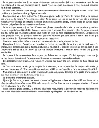 Je ne peux pas dire que je me sente victorieuse, mais au moins j#3r9e;pari is un certain contrôle sur 
moi-mêmeÀ. la maisont,o ut restep areil: avanjt #39t;réètsam isa l,m aintenanjet vaism ieuxe t personne 
ne m#3r9ie;an demandé. 
Je vais faire comme Jacob Kônig : parler avec mon mari de mon état d#39;ebspizraitr re. Je lui ferai 
confiance et je suis certaine qu#p3o9u;irl ra m#39;aider. 
Pourtant, tout va si bien aujourd#39!; hPuoi urquoi gâcher cela par l#39;advee cuh oses dont je ne connais 
pas vraiment la nature ? Je continue à lutter. Je ne crois pas que ce que je traverse ait le moindre 
rapport avec l#39;absdeen ccee rtains éléments chimiques dans mon corps, comme on le dit sur les pages 
Internet qui parlent de «tristesse compulsive ». 
Je ne suis pas triste aujourd#39;Cheu i.s ont des phases normales de la vie. Je me souviens quand ma 
classe a organisé une fête de fin d#39;a:n noéues avons ri pendant deux heures et pleuré compulsivement 
à la fin, parce que cela signifiait que nous étions en train de nous séparer pour toujours. La tristesse a 
duré quelques jours, ou quelques semaines, je ne me souviens pas bien. Mais le simple fait de ne pas 
m#3s9o;eunv enir dit déjà une chose très importante : c#3p9a;esssté . 
Mon mari couche les enfants. Je me sers un verre de vin et vais jusqu#3j9a;raduin . 
Il continue à venter. Nous tous ici connaissons ce vent, qui souffle durant trois, six ou neuf jours. En 
France, plus romantique que la Suisse, on l#39;appmeilsletr al et il apporte toujours un temps clair et une 
température froide. Il était temps de voir ces nuages s#39;éloig nedre main nous aurons une journée 
ensoleillée. 
Je repense à la conversation dans le parc, au baiser. Aucun regret. J#3fa9i;ta i quelque chose que je 
n#39;ajavmaiasi s fait, et ainsi j#3c9o;mai mencé à abattre les murs qui m#39;emprisonnaient. 
Peu importe ce que pense Jacob Kônig. Je ne peux pas passer ma vie à essayer de faire plaisir aux 
gens. 
Je finis mon verre de vin, je le remplis de nouveau et, pour la première fois depuis des mois, je 
savoure ce moment où j#39;éproeunvfein un sentiment différent de l#39;apaetth diee la sensation d#39;inutilité. 
Mon mari est habillé, prêt à sortir, et demande dans combien de temps je serai prête. J#39;aovuabislié 
que nous avions projeté d#39;daallenrs er ce soir. 
Je monte me préparer en courant. 
Quand je descends, je vois que notre nounou philippine est arrivée et a éparpillé ses livres sur la 
table du salon. Les enfants sont déjà endormis, elle profite donc de son temps pour étudier  il paraît 
qu#39a;e hlloer reur de la télévision. 
Nous sommes prêts à sortir. J#3m9i;sa im a plus belle robe, même si je cours le risque de ressembler à 
une dinde déplacée dans une ambiance décontractée. Qu#39;imp?o Jrtee dois faire la fête. 
 