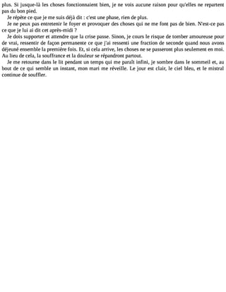 plus. Si jusque-là les choses fonctionnaient bien, je ne Vois aucune raison pour qu#39;enlele rse partent 
pas du bon pied. 
Je répète ce que je me suis déjà dit : c#3u9n;ees pt hase, rien de plus. 
Je ne peux pas entretenir le foyer et provoquer des choses qui ne me font pas de bien. N#39;espta-cse 
ce que je lui ai dit cet après-midi ? 
Je dois supporter et attendre que la crise passe. Sinon, je cours le risque de tomber amoureuse pour 
de Vrai, ressentir de façon permanente ce que j#3r9e;sasi enti une fraction de seconde quand nous avons 
déjeuné ensemble la première fois. Et, si cela arrive, les choses ne se passeront plus seulement en moi. 
Au lieu de cela, la souffrance et la douleur se répandront partout. 
Je me retourne dans le lit pendant un temps qui me paraît infini, je sombre dans le sommeil et, au 
bout de ce qui semble un instant, mon mari me réveille. Le jour est clair, le ciel bleu, et le mistral 
continue de souffler. 
 