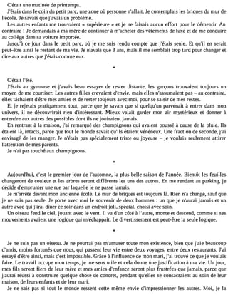 C#39;uéntaei tm atinée de printemps. 
J#39;déatanis le coin du petit parc, une zone où personne n#39;aJllea ict.o ntemplais les briques du mur de 
l#39;écJoel es.a vais que j#39;auvna ipsr oblème. 
Les autres enfants me trouvaient « supérieure » et je ne faisais aucun effort pour le démentir. Au 
contraire ! Je demandais à ma mère de continuer à m#39;achetedre s vêtements de luxe et de me conduire 
au collège dans sa voiture importée. 
Jusqu#c3e9 ;joàu r dans le petit parc, où je me suis rendu compte que j#39;ésteauisl e. Et qu#3e9n; isl erait 
peut-être ainsi le restant de ma vie. Je n#39;aqvuaeis 8 ans, mais il me semblait trop tard pour changer et 
dire aux autres que j#39;éctoamism e eux. 
C#39;étlait# 39;été. 
J#39;éatua isg ymnase et j#39;abvaeiasu essayer de rester distante, les garçons trouvaient toujours un 
moyen de me courtiser. Les autres filles crevaient d#39;enmvaieis, elles n#39;assumapiaesn  t au contraire, 
elles tâchaient d#39m;êetrse a mies et de rester toujours avec moi, pour se saisir de mes restes. 
Et je rejetais pratiquement tout, parce que je savais que si quelqu#3p9a;urnve nait à entrer dans mon 
univers, il ne découvrirait rien d#39;intéressMainetu. x valait garder mon air mystérieux et donner à 
entendre aux autres des possibles dont ils ne jouiraient jamais. 
En rentrant à la maison, j#3r9e;maia rqué des champignons qui avaient poussé à cause de la pluie. Ils 
étaient là, intacts, parce que tout le monde savait qu#3é9t;ailise nt vénéneux. Une fraction de seconde, j#39;envisagé de les manger. Je n#39;éptaasis s pécialement triste ou joyeuse  je voulais seulement attirer 
l#39;attendtieo nm es parents. 
Je n#3p9a;sa tio uché aux champignons. 
Aujourd#39;chui#, 39le;e psrte mier jour de l#39;automlan ep,l us belle saison de l#39;anBniéeen.t ôt les feuilles 
changeront de couleur et les arbres seront différents les uns des autres. En me rendant au parking, je 
décide d#39;empruunnte rr ue par laquelle je ne passej amais. 
Je m#39;ardreêvtea nt mon ancienne école. Le mur de briques est toujours là. Rien n#c3h9a;an gé, sauf que 
je ne suis pas seule. Je porte avec moi le souvenir de deux hommes : un que je n#39;ajaumraai is et un 
autre avec qui j#39d;iîrnaei r ce soir dans un endroit joli, spécial, choisi avec soin. 
Un oiseau fend le ciel, jouant avec le vent. Il va d#3c9ô;utén à l#39;aumtroen,t e et descend, comme si ses 
mouvements avaient une logique qui m#39;échapLpea idt.i vertissement est peut-être la seule logique. 
l 
Je ne suis pas un oiseau. Je ne pourrai pas m#39;amtuosueter mon existence, bien que j#39b;eaaieu coup 
d#39;ammoisin, s fortunés que nous, qui passent leur vie entre deux voyages, entre deux restaurants. J#39;essayé d#39a;êintrsei, mais c#3i9m;epsots sible. Grâce à l#39;influednec em on mari, j#3tr9o;auiv é ce que je voulais 
faire. Le travail occupe mon temps, je me sens utile et cela donne une justification à ma vie. Un jour, 
mes fils seront fiers de leur mère et mes amies d#39;enfasnecroen t plus frustrées que jamais, parce que 
j#39;aruéruasi si à construire quelque chose de concret, pendant qu#39;eslele cso nsacraient au soin de leur 
maison, de leurs enfants et de leur mari. 
Je ne sais pas si tout le monde ressent cette même envie d#39;impressionlense ra utres. Moi, je la 
 