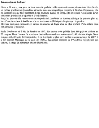 Présentation de l#39;éditeur 
Linda a 31 ans et, aux yeux de tous, une Vie parfaite : elle a un mari aimant, des enfants bien élevés, 
un métier gratifiant de journaliste et habite dans une magnifique propriété à Genève. Cependant, elle 
ne supporte plus de faire semblant dêtre heureuse quand, en vérité, elle ne ressent rien dautre quun 
sentiment grandissant dapathie et dindifférence. 
Jusquau jour où elle retrouve un ancien petit ami. Jacob est un homme politique de premier plan et, 
lors dune interview, il éveille en elle un sentiment oublié depuis longtemps : la passion. 
Elle fera tout pour conquérir cet amour impossible et devra aller au plus profond delle-même pour 
enfin trouver le bonheur. 
Paulo Coelho est né à Rio de Janeiro en 1947. Son Suvre a été publiée dans 168 pays et traduite en 
80 langues. Il est lauteur de nombreux best-sellers mondiaux, notamment LAlchimiste, Aleph, Onze 
minutes et Le Pèlerin de Compostelle. Il est lécrivain le plus suivi sur les réseaux sociaux. En 2007, il 
a été nomméM essagedr e la paix de l0NU. Égalemenmt embred e lAcadémieb résilienned es 
Lettres, il a reçu de nombreux prix et décorations. 
 
