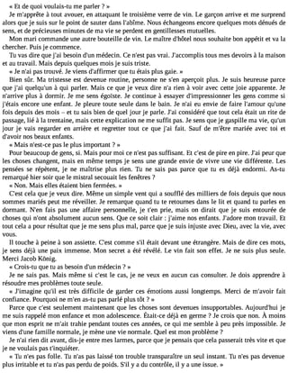 « Et de quoi voulais-tu me parler ? » 
Je m#39;appàr êtoteu t avouer, en attaquant le troisième verre de vin. Le garçon arrive et me surprend 
alors que je suis sur le point de sauter dans l#39;abNîmoeu.s échangeons encore quelques mots dénués de 
sens, et de précieuses minutes de ma vie se perdent en gentillesses mutuelles. 
Mon mari commande une autre bouteille de vin. Le maître d#39;hnôotuesl souhaite bon appétit et va la 
chercher. Puis je commence. 
Tu vas dire que j#3b9e;saoi in d#3m9;éudne cin. Ce n#3p9a;ess vt rai. J#39;accomtopuliss mes devoirs à la maison 
et au travail. Mais depuis quelques mois je suis triste. 
« Je n#3p9a;sa tir ouvé. Je viens d#39;affirqmueer tu étais plus gaie. » 
Bien sûr. Ma tristesse est devenue routine, personne ne s#3a9p;eenrç oit plus. Je suis heureuse parce 
que j#3q9u;aeil qu#3à9 ;quuni parler. Mais ce que je veux dire n#r3ie9n;a à voir avec cette joie apparente. Je 
n#39;arprliuves à dormir. Je me sens égoïste. Je continue à essayer d#39;impressionlense rg ens comme si 
j#39;éetnaciso re une enfant. Je pleure toute seule dans le bain. Je n#3e9u; aei nvie de faire l#39;amqouur# 39;fois depuis des mois  et tu sais bien de quel jour je parle. J#3c9o;nasi idéré que tout cela était un rite de 
passage, lié à la trentaine, mais cette explication ne me suffit pas. Je sens que je gaspille ma vie, qu#39;jour je vais regarder en arrière et regretter tout ce que j#3f9a;iat.i Sauf de m#39;mêtareri ée avec toi et 
d#39;avnooirs beaux enfants. 
« Mais n#39;epsta-sc ele plus important ? » 
Pour beaucoup de gens, si. Mais pour moi ce n#3p9a;ess st uffisant. Et c#3d9e;e psitr e en pire. J#3p9e;uari que 
les choses changent, mais en même temps je sens une grande envie de vivre une vie différente. Les 
pensées se répètent, je ne maîtrise plus rien. Tu ne sais pas parce que tu es déjà endormi. As-tu 
remarqué hier soir que le mistral secouait les fenêtres ? 
« Non. Mais elles étaient bien fermées. » 
C#39ce;elas tq ue je veux dire. Même un simple vent qui a soufflé des milliers de fois depuis que nous 
sommes mariés peut me réveiller. Je remarque quand tu te retournes dans le lit et quand tu parles en 
dormant. N#39fa;eisn pas une affaire personnelle, je t#39p;reien, mais on dirait que je suis entourée de 
choses qui n#39a;bosnot lument aucun sens. Que ce soit clair : j#39;animose enfants. J#39;amdoorne travail. Et 
tout cela a pour résultat que je me sens plus mal, parce que je suis injuste avec Dieu, avec la vie, avec 
vous. 
Il touche à peine à son assiette. C#39co;emstm e s#é3t9a;iitl devant une étrangère. Mais de dire ces mots, 
je sens déjà une paix immense. Mon secret a été révélé. Le vin fait son effet. Je ne suis plus seule. 
Merci J acob Kônig. 
« Crois-tu que tu as besoin d#3m9;éudne cin ? » 
Je ne sais pas. Mais même si c#39le;e csat s, je ne veux en aucun cas consulter. Je dois apprendre à 
résoudre mes problèmes toute seule. 
« J#39;imagqiune# 3e9s;ti lt rès difficile de garder ces émotions aussi longtemps. Merci de m#39;afvaoitir 
confiance. Pourquoi ne m#3a9s;e-tnu pas parlé plus tôt ? » 
Parce que c#39s;eeuslte ment maintenant que les choses sont devenues insupportables. Aujourd#39j;ehui 
me suisr appelém one nfancee t mona dolescencÉet.a it-ced éjàe n germe? Jec roisq uen on.À moins 
que mon esprit ne m#3t9r;aahiti e pendant toutes ces années, ce qui me semble à peu près impossible. Je 
viens d#39f;aumneill e normale, je mène une vie normale. Quel est mon problème ? 
Je n#3ri9e;na i dit avant, dis-j e entre mes larmes, parce que je pensais que cela passerait très vite et que 
je ne voulais pas t#39;inquiéter. 
« Tu n#3p9a;se sfo lle. Tu n#3p9a;sa sla issé ton trouble transparaître un seul instant. Tu n#3p9a;es sd evenue 
plus irritable et tu n#3p9a;sa sp erdu de poids. S#y3 9a; idl u contrôle, il y a une issue. » 
 