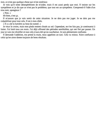 moi, ce n#3p9a;ess qt uelque chose qui m#39e;xetsétr ieur. 
Je Vois qu#3te9n;itle désespérément de m#39;aimdeari,s il est aussi perdu que moi. Il insiste sur les 
symptômes et je dis que ce n#39p;aess tle problème, que tout est un symptôme. Comprend-il l#39;didé#e3 trou noir, spongieux ? 
« Non. » 
Eh bien, c#3ç9a;e.st 
Il m#39;assquree je Vais sortir de cette situation. Je ne dois pas me juger. Je ne dois pas me 
culpabiliser pour tout cela. Il est à mes côtés. 
« Il y a de la lumière au bout du tunnel. » 
Je Veux le croire, mais mes pieds restent cloués au sol. Cependant, ne t#3f9a;iesn p as, je continuerai à 
lutter. J#3lu9t;taéi tous ces mois. J#3d9é;jaài affronté des périodes semblables, qui ont fini par passer. Un 
jour je vais me réveiller et tout cela n#39;éatuér aq u#3c9a;unch emar. Je suis pleinement confiante. 
Il demande l#39;additmioen , prend la main, nous appelons un taxi. Cela Va mieux. Faire confiance à 
celui qu#3a9i;mone donne toujours de bons résultats. 
 