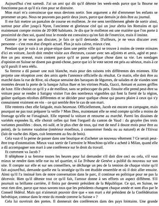 Aujourd#39;chu#i 39s;aemste di. J#3u9n; aai mi qui dit qu#3d9é;tiel ste les week-ends parce que la Bourse ne 
fonctionne pas et qu#n39;#irl3i e9n;a p our se distraire. 
Mon mari m#c3o9n;av aincue que nous devions sortir. Son argument a été d#39;emmleense re nfants se 
promener un peu. Nous ne pouvons pas partir deux jours, parce que demain je dois être au journal. 
Il me fait mettre un pantalon de course en molleton. Je me sens terriblement gênée de sortir ainsi, 
surtout pour aller jusqu#3N9y;oàn , l#39;ancieentn gel orieuse cité qui un jour abrita les Romains et qui 
maintenant compte moins de 20 000 habitants. Je dis que le molleton est une matière que l#3p9o;ornte à 
proximité de chez soi, quand tout le monde est convaincu qu#3f9a;iot nd e l#39;exercmicaeis, il insiste. 
Comme je ne veux pas discuter, je fais ce qu#3d9e;mil ande. D#39;aillejuer sn, e veux discuter avec 
personne  c#3m9;oenst état d#39;eascptruite l. Plus je suis calme, mieux c#39;est. 
Pendant que je vais à un pique-nique dans une petite ville qui se trouve à moins de trente minutes 
d#3e9n;i cvi oiture, Jacob doit rendre visite aux électeurs, causer avec ses adjoints et amis, agité et peut-être 
un peu stressé, mais content parce qu#3s9e; ilp asse quelque chose dans sa vie. Les sondages 
d#39;opiennio nS uisse ne disent pas grand-chose, parce que ici le vote secret est pris au sérieux, mais à ce 
qu#p3a9r;ail ît il sera réélu. 
Sa femme a dû passer une nuit blanche, mais pour des raisons très différentes des miennes. Elle 
projette une réception avec des amis après l#39;annoonffcicei elle du résultat. Ce matin, elle doit être au 
marché dans la rue de Rive, où chaque semaine des baraques de légumes, de salades et de viandes sont 
montées devant la porte de la banque Julius Baer et les vitrines Prada, Gucci, Armani et autres griffes 
de luxe. Elle choisit ce qu#y3 9a; idl e meilleur, sans se préoccuper du prix. Ensuite elle prend peut-être sa 
voiture pour se rendre à Satigny visiter l#39d;eusn nombreux vignobles qui font la fierté de la région, 
goûter quelques récoltes différentes et se décider pour quelque chose qui pourra plaire à ceux qui s#connaissent vraiment en vin  ce qui semble être le cas de son mari. 
Elle rentrera chez elle fatiguée, mais heureuse. Officiellement, Jacob est encore en campagne, mais 
pourquoi ne pas tout préparer la veille ? Mon Dieu, maintenant elle se rend compte qu#39a;e mlleo ins de 
fromage qu#39n;eel lel #39;imaginEalilte. reprend la voiture et retourne au marché. Parmi les dizaines de 
variétés exposées là, elle choisit celles qui font l#39;orgduue ilc anton de Vaud : du gruyère (les trois 
variantes possibles : doux, mi-salé, et le plus cher de tous, qui met de neuf à douze mois pour être au 
point), de la tomme vaudoise (intérieur moelleux, à consommer fondu ou au naturel) et de l#39;Etivaz 
(lait de vache des Alpes, cuit lentement au feu de bois). 
Cela vaut-il la peine de passer dans une boutique et d#39;achuent enro uveau vêtement ? Ce serait peut-être 
trop d#39;ostentaMtioienu. x vaut sortir de l#39;armloei rMe oschino qu#39a;e allceh eté à Milan, quand elle 
a dû accompagner son mari à une conférence sur le droit du travail. 
Et comment va Jacob ? 
Il téléphone à sa femme toutes les heures pour lui demander s#3d9o;itil dire ceci ou cela, s#v3a9u;itl 
mieux se rendre dans telle rue ou tel quartier, si La Tribune de Genève a publié du nouveau sur son 
site. Il compte sur elle et sur ses conseillers, se décharge un peu de la tension de chaque visite qu#39;fait aujourd#39;dheumi, ande quelle est la stratégie qu#3o9n;itl sé tudiée ensemble et où il doit aller ensuite. 
Ainsi qu#3l9#;i3ln 9s;ian ué lors de notre conversation dans le parc, il continue en politique pour ne pas la 
décevoir. Bien qu#3d9é;tiel ste tout ce qu#3fa9i;ti,l l#39;amdoounrn e à ses efforts un aspect différent. S#poursuit sa brillante carrière, il finira par devenir président de la République. Ce qui, en Suisse, ne 
veut rien dire, parce que nous savons tous que les présidents changent chaque année et sont élus par le 
Conseil fédéral. Mais qui n#39;aimeproauitv oir dire que « son mari a été président de la Confédération 
helvétique, connue dans le reste du monde comme la Suisse » ? 
Cela lui ouvrirait des portes. Il donnerait des conférences dans des pays lointains. Une grande 
 