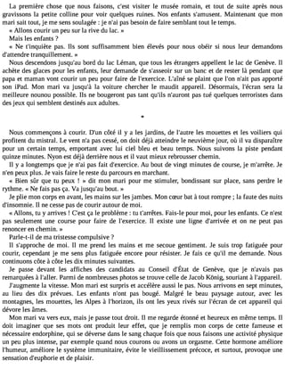 La première chose que nous faisons, c#39v;iesistet r le musée romain, et tout de suite après nous 
gravissons la petite colline pour voir quelques ruines. Nos enfants s#39;amusMeanitn. tenant que mon 
mari sait tout, je me sens soulagée : je n#3p9a;sa bi esoin de faire semblant tout le temps. 
« Allons courir un peu sur la rive du lac. » 
Mais les enfants ? 
« Ne t#39;inqupièatse. Ils sont suffisamment bien élevés pour nous obéir si nous leur demandons 
d#39;attetnradnreq uillement. » 
Nous descendons jusqu#3b9o;ardu du lac Léman, que tous les étrangers appellent le lac de Genève. Il 
achète des glaces pour les enfants, leur demande de s#39;asseuor iur n banc et de rester là pendant que 
papa et maman vont courir un peu pour faire de l#39;exercLice#.3 9;saeîn pél aint que l#39n;o#n3 p9a;asi ta pporté 
son iPad. Mon mari va jusqu#3la9 ;àvo iture chercher le maudit appareil. Désormais, l#39;écsrearna la 
meilleure nounou possible. Ils ne bougeront pas tant qu#3n9;il#s3 9;aupraosn tt ué quelques terroristes dans 
des jeux qui semblent destinés aux adultes. 
Nous commençons à courir. D#3c9ô;utén il y a les jardins, de l#39;aluetsr em ouettes et les voiliers qui 
profitent du mistral. Le vent n#p3a9s;a c essé, on doit déjà atteindre le neuvième jour, où il va disparaître 
pour un certain temps, emportant avec lui ciel bleu et beau temps. Nous suivons la piste pendant 
quinze minutes. Nyon est déjà derrière nous et il vaut mieux rebrousser chemin. 
Il y a longtemps que je n#3p9a;sa if ait d#39;exerAciuc eb. out de vingt minutes de course, je m#39;arJrêete. 
n#3p9e;eunx plus. Je vais faire le reste du parcours en marchant. 
« Bien sûr que tu peux ! » dit mon mari pour me stimuler, bondissant sur place, sans perdre le 
rythme. « Ne fais pas ça. Va jusqu#3b9o;auut. » 
Je plie mon corps en avant, les mains sur les jambes. Mon cSur bat à tout rompre ; la faute des nuits 
d#39;insomIln inee. cesse pas de courir autour de moi. 
« Allons, tu y arrives ! C#3ç9a;e lset problème : tu t#39;arrêFtaeiss.- le pour moi, pour les enfants. Ce n#39;pas seulement une course pour faire de l#39;exercIilc ee. xiste une ligne d#39;arrievté eo n ne peut pas 
renoncer en chemin. » 
Parle-t-il de ma tristesse compulsive ? 
Il s#39;approdceh me oi. Il me prend les mains et me secoue gentiment. Je suis trop fatiguée pour 
courir, cependant je me sens plus fatiguée encore pour résister. Je fais ce qu#3m9e;i l demande. Nous 
continuons côte à côte les dix minutes suivantes. 
Je passed evantl es affichesd es candidatsa u Conseild #39d;Ée tGate nèveq, ue je n#39;paavsais 
remarquées à l#39;aPllaerm. i de nombreuses photos se trouve celle de Ja cob Kônig, souriant à l#39;appareil. 
J#39;augmlae nvtiete sse. Mon mari est surpris et accélère aussi le pas. Nous arrivons en sept minutes, 
au lieu des dix prévues. Les enfants n#39p;oanst bougé. Malgré le beau paysage autour, avec les 
montagnes, les mouettes, les Alpes à l#39;horizilosn ,o nt les yeux rivés sur l#39;écdrea nc et appareil qui 
dévore les âmes. 
Mon mari va vers eux, mais je passe tout droit. Il me regarde étonné et heureux en même temps. Il 
doit imaginer que ses mots ont produit leur effet, que je remplis mon corps de cette fameuse et 
nécessaire endorphine, qui se déverse dans le sang chaque fois que nous faisons une activité physique 
un peu plus intense, par exemple quand nous courons ou avons un orgasme. Cette hormone améliore 
l#39;humaemuré, liore le système immunitaire, évite le vieillissement précoce, et surtout, provoque une 
sensation d#39;eupheot rdiee plaisir. 
 