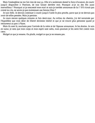 Mais l#39;endorpnhein me e fait rien de tout ça. Elle m#s3e9u;ale ment donné la force d#39;avandcee cro, urir 
jusqu#3d9is;àp araître à l#39;horizdoen , tout laisser derrière moi. Pourquoi ai-j e eu des fils aussi 
merveilleux ?Pourquoi ai-j e rencontré mon mari et suis-j e tombée amoureuse de lui ? S#n39#;il3 9;apvaasit 
croisé ma vie, ne serais-j e pas maintenant une femme libre ? 
Je suis folle. Je devrais continuer à courir jusqu#l39#;3à9 ;ales ilpel us proche, parce que je ne devrais pas 
avoir de telles pensées. Mais je persiste. 
Je cours encore quelques minutes et fais demi-tour. Au milieu du chemin, j#3é9t;éa i terrorisée par 
l#39;hypothqèusee mon désir de liberté devienne réalité et que je ne trouve plus personne quand je 
retournerai au parc à Nyon. 
Mais ils sont là, souriants pour l#39;arridveé ela mère et de l#39;époaumsoeu reuse. Je les étreins. Je suis 
en sueur, je sens que mon corps et mon esprit sont sales, mais pourtant je les serre fort contre mon 
cSur. 
Malgré ce que je ressens. Ou plutôt, malgré ce que je ne ressens pas. 
 
