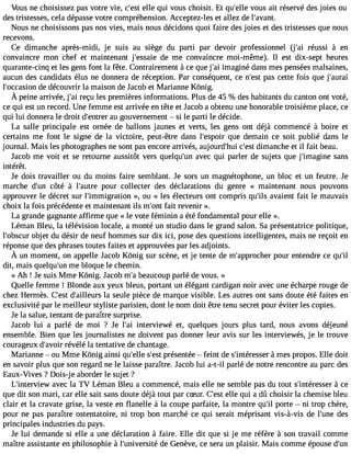 Vous ne choisissez pas votre Vie, c#39e;llees tq ui vous choisit. Et qu#39v;eolules ait réservé des joies ou 
des tristesses, cela dépasse votre compréhension. Acceptez-les et allez de l#39;avant. 
Nous ne choisissons pas nos vies, mais nous décidons quoi faire des joies et des tristesses que nous 
recevons. 
Ce dimanche après-midi, je suis au siège du parti par devoir professionnel (j#39ré;auis si à en 
convaincre mon chef et maintenant j#39;esdsaei em e convaincre moi-même). Il est dix-sept heures 
quarante-cinq et les gens font la fête. Contrairement à ce que j#3im9;agi iné dans mes penséesm alsaines, 
aucun des candidats élus ne donnera de réception. Par conséquent, ce n#39p;aess tc ette fois que j#39;aurai 
l#39;occadseio dné couvrir la maison de Jacob et Marianne Kônig. 
À peinea rrivéej, #r3e9ç;ual ie sp remièreisn formationsP. lusd e4 5 % desh abitantsd u cantono ntv oté, 
ce qui est un record. Une femme est arrivée en tête et J acob a obtenu une honorable troisième place, ce 
qui lui donnera le droit d#39;eanutr egro uvernement  si le parti le décide. 
La salle principale est ornée de ballons jaunes et verts, les gens ont déjà commencé à boire et 
certains me font le signe de la victoire, peut-être dans l#39;esqpuoeir demain ce soit publié dans le 
journal. Mais les photographes ne sont pas encore arrivés, aujourd#39c;hu#i3 d9i;mesatn che et il fait beau. 
Jacob me voit et se retourne aussitôt vers quelqu#39a;vuenc qui parler de sujets que j#39;imagsiannes 
intérêt. 
Je dois travailler ou du moins faire semblant. Je sors un magnétophone, un bloc et un feutre. Je 
marche d#39c;ôutné à l#39;apuotruer collecter des déclarations du genre « maintenant nous pouvons 
approuver le décret sur l#39;immigrat»io, no u « les électeurs ont compris qu#3a9v;ialsie nt fait le mauvais 
choix la fois précédente et maintenant ils m#39fa;oitn tr evenir ». 
La grande gagnante affirme que « le vote féminin a été fondamental pour elle ». 
Léman Bleu, la télévision locale, a monté un studio dans le grand salon. Sa présentatrice politique, 
l#39;obosbcujert du désir de neuf hommes sur dix ici, pose des questions intelligentes, mais ne reçoit en 
réponse que des phrases toutes faites et approuvées par les adjoints. 
À un momento, n appelleJ acobK ônig sur scènee, t je tented e m#39;appproucrhe enrt endrece qu#dit, mais quelqu#3m9;eu nb loque le chemin. 
« Ah ! Je suis Mme Kônig. Jacob m#b3e9a;au coup parlé de vous. » 
Quelle femme ! Blonde aux yeux bleus, portant un élégant cardigan noir avec une écharpe rouge de 
chez Hermès. C#39d;e#s3t 9;aillelau rsse ule pièce de marque visible. Les autres ont sans doute été faites en 
exclusivité par le meilleur styliste parisien, dont le nom doit être tenu secret pour éviter les copies. 
Je la salue, tentant de paraître surprise. 
Jacob lui a parlé de moi ? Je l#3i9n;taeir viewé et, quelques jours plus tard, nous avons déjeuné 
ensemble. Bien que les journalistes ne doivent pas donner leur avis sur les interviewés, je le trouve 
courageux d#39;arévovéirl é la tentative de chantage. 
Marianne  ou Mme Kônig ainsi qu#39s;el#le3 p9r;éeset ntée  feint de s#39;intére àsmseers propos. Elle doit 
en savoir plus que son regard ne le laisse paraître. Jacob lui a-t-il parlé de notre rencontre au parc des 
Eaux-Vives ? Dois-j e aborder le sujet ? 
L#39;intervaievwec la TV Léman Bleu a commencé, mais elle ne semble pas du tout s#39;intéreàs sceer 
que dit son mari, car elle sait sans doute déjà tout par cSur. C#39e;llees tq ui a dû choisir la chemise bleu 
clair et la cravate grise, la veste en flanelle à la coupe parfaite, la montre qu#p3o9r;itle  ni trop chère, 
pour ne pas paraître ostentatoire, ni trop bon marché ce qui serait méprisant vis-à-vis de l#39;duense 
principales industries du pays. 
Je lui demande si elle a une déclaration à faire. Elle dit que si je me réfère à son travail comme 
maître assistante en philosophie à l#39;univerdseit éG enève, ce sera un plaisir. Mais comme épouse d#39; 