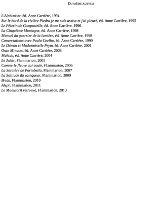 DU MÊME AUTEUR 
L#39;Alchimiséted,. Anne Carrière, 1994 
Sur le bord de la rivière Piedra je me suis assise et j#3p9le;aui re, éd. Anne Carrière, 1995 
Le Pèlerin de Compostelle, éd. Anne Carrière, 1996 
La Cinquième Montagne, éd. Anne Carrière, 1998 
Manuel du guerrier de la lumière, éd. Anne Carrière, 1998 
Conversations avec Paulo Coelho, éd. Anne Carrière, 1999 
Le Demon et Mademoiselle Prym, éd. Anne Carrière, 2001 
Onze Minutes, éd. Anne Carrière, 2003 
Maktub, éd. Anne Carrière, 2004 
Le Zahir, Flammarion, 2005 
Comme le euve qui coule, Flammarion, 2006 
La Sorcière de Portobello, Flammarion, 2007 
La Solitude du vainqueur, Flammarion, 2009 
Brida, Flammarion, 2010 
Aleph, Flammarion, 2011 
Le Manuscrit retrouve, Flammarion, 2013 
 