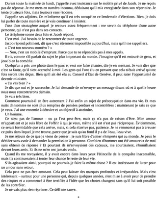 Durant toute la matinée de lundi, j#39;appaevlelec insistance sur le mobile privé de Jacob. Je ne reçois 
pas de réponse. Je me mets en numéro inconnu, déduisant qu#m39;i#l e3n9r;eag istrée dans son répertoire. Je 
tente plusieurs fois, mais toujours sans réponse. 
J#39;appselsle a djoints. On m#39;inforqmue #e3s9t; itlr ès occupé en ce lendemain d#39;électiBoniesn. , je dois 
lui parler de toute manière et je vais continuer à insister. 
J#39d;us#e3 s9t;ruanta gème auquel je recours assez fréquemment : me servir du téléphone d#39a;uuntree 
personne, qui n#3p9a;ess dt ans ses contacts. 
Le téléphone sonne deux fois et J acob répond. 
C#3m9;oeis. t J#3b9e;saoi in de le rencontrer de toute urgence. 
Ja cob répond poliment, dit que c#3s9û;erestm ent impossible aujourd#39m;hauis, qu#m39e; irl appellera. 
« C#39;teosnt nouveau numéro ? » 
 Non, c#3u9n;e mst obile d#39;empPruanrtc. e que tu ne répondais pas àmes appels. 
Il rit, comme s#p3a9r;lial it du sujet le plus important du monde. J#39;imaqguine# e3s9t; iel ntouré de gens, et 
joue bien la comédie. 
Quelqu#3a9 ;purnis une photo dans le parc et veut me faire chanter, dis-j e en mentant. Je vais dire que 
c#39sa;e fsatu te, qu#s39;#il3 a9c;ecsrot ché à moi. Les gens qui l#39é;olun te n pensant que cela n#39;aértraivité qu#39;fois serontr èsd éçusB. ienq u#a3it9 é;tiél é lu au Conseidl #39d;eÉ Gtaetn èveil, peutr aterl #39;oppodrteunité 
devenir ministre. 
« T11 vas bien Î » 
Je dis que oui et je raccroche. Je lui demande de m#39;envuonye mr essage disant où et à quelle heure 
nous nous rencontrerons demain. 
Je vais très bien. 
Comment pourrait-il en être autrement ? J#3e9n;faini un sujet de préoccupation dans ma vie. Et mes 
nuits d#39;insomnen ies ont plus remplies de pensées perdues et incontrôlées : maintenant je sais ce que 
je veux. J#3u9n;ea ie nnemie à détruire et un objectif à atteindre. 
Un homme. 
Ce n#39p;aes t de l#39;am ouoru ça l#39p;eesutt -être, mais ça n#3p9a;sa de raison d#39;êMtroen. amour 
m#39;appeatr jetie snuti sl ibre del #39; àofqfruiri j e veux,m êmes #e3s9tn ;il #3p9a;ser sétc iproqueÉ. videmment, 
ce serait formidable que cela arrive, mais, si cela n#39;arpraivse, patience. Je ne renoncerai pas à creuser 
ce puits dans lequel je me trouve, parce que je sais qu#3f9o;nadu il y a de l#39;lea#u3,9 v;eivaeu. 
Je me réjouis de ce que je viens de penser : je suis libre d#39;anime#r3 9;impqourtie a u monde. Je peux le 
décider sans avoir à demander la permission à personne. Combien d#39;homomnet sé té amoureux de moi 
sans obtenir de réponse ? Et pourtant ils m#39;envoyadieenst cadeaux, me courtisaient, s#39;humiliaient 
devant leurs amis. Et ils ne m#3o9n;et nja mais voulu. 
Quand ils me revoyaient, il y avait encore dans leurs yeux l#39;étincdeelle la conquête inaccessible, 
mais ils continueraient à tenter leur chance le reste de leur vie. 
S#3a9g;ilsss aient ainsi, pourquoi ne pourrais-j e faire la même chose ? Il est intéressant de lutter pour 
un amour sans retour. 
Cela peut ne pas être amusant. Cela peut laisser des marques profondes et irréparables. Mais c#39;intéressant  surtout pour une personne qui, depuis quelques années, s#3m9;iesset à avoir peur de prendre 
des risques et a commencé à être terrifiée à l#39;qiduéee les choses changent sans qu#l3u9i ;isl oit possible 
de les contrôler. 
Je ne vais plus rien réprimer. Ce défi me sauve. 
 