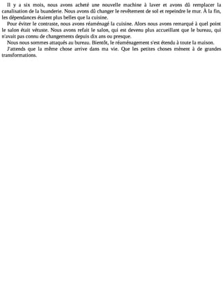 Il y a six mois, nous avons acheté une nouvelle machine à laver et avons dû remplacer la 
canalisatiodne l a buanderieN. ousa vonsd û changelre revêtemendte s ol et repeindrele mur.À la fin, 
les dépendances étaient plus belles que la cuisine. 
Pour éviter le contraste, nous avons réaménagé la cuisine. Alors nous avons remarqué à quel point 
le salon était vétuste. Nous avons refait le salon, qui est devenu plus accueillant que le bureau, qui 
n#39;apvaasi tc onnu de changements depuis dix ans ou presque. 
Nous nous sommes attaqués au bureau. Bientôt, le réaménagement s#3é9t;ensdt u à toute la maison. 
J#39;atteqnudes la même chose arrive dans ma vie. Que les petites choses mènent à de grandes 
transformations. 
 